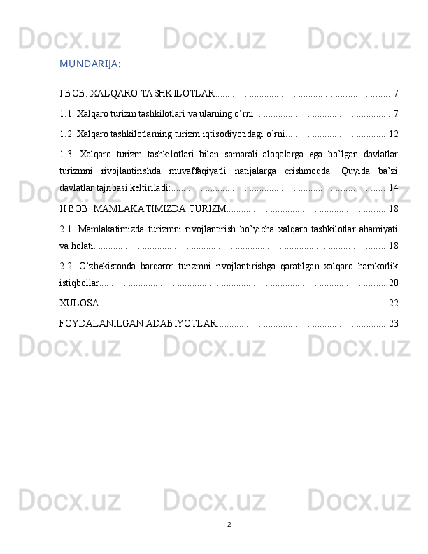 MUN DA RIJ A :
I BOB. XALQARO TASHKILOTLAR ........................................................................ 7
1.1. Xalqaro turizm tashkilotlari va ularning o’rni ......................................................... 7
1.2. Xalqaro tashkilotlarning turizm iqtisodiyotidagi o’rni .......................................... 12
1.3.   Xalqaro   turizm   tashkilotlari   bilan   samarali   aloqalarga   ega   bo’lgan   davlatlar
turizmni   rivojlantirishda   muvaffaqiyatli   natijalarga   erishmoqda.   Quyida   ba’zi
davlatlar tajribasi keltiriladi: ........................................................................................ 14
II BOB. MAMLAKATIMIZDA TURIZM .................................................................. 18
2.1.   Mamlakatimizda   turizmni   rivojlantirish   bo’yicha   xalqaro   tashkilotlar   ahamiyati
va holati ........................................................................................................................ 18
2.2.   O’zbekistonda   barqaror   turizmni   rivojlantirishga   qaratilgan   xalqaro   hamkorlik
istiqbollar ...................................................................................................................... 20
XULOSA ...................................................................................................................... 22
FOYDALANILGAN ADABIYOTLAR ...................................................................... 23
2 
