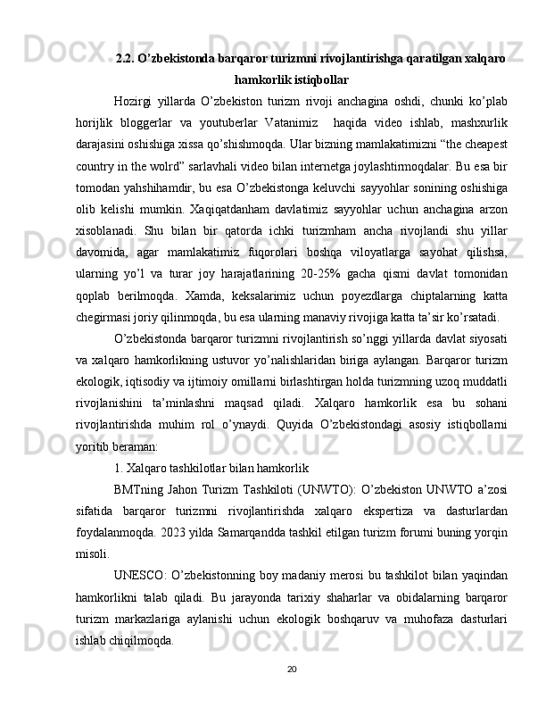 2.2. O’zbekistonda barqaror turizmni rivojlantirishga qaratilgan xalqaro
hamkorlik istiqbollar
Hozirgi   yillarda   O’zbekiston   turizm   rivoji   anchagina   oshdi,   chunki   ko’plab
horijlik   bloggerlar   va   youtuberlar   Vatanimiz     haqida   video   ishlab,   mashxurlik
darajasini oshishiga xissa qo’shishmoqda. Ular bizning mamlakatimizni “the cheapest
country in the wolrd” sarlavhali video bilan internetga joylashtirmoqdalar. Bu esa bir
tomodan yahshihamdir, bu esa O’zbekistonga  keluvchi  sayyohlar  sonining oshishiga
olib   kelishi   mumkin.   Xaqiqatdanham   davlatimiz   sayyohlar   uchun   anchagina   arzon
xisoblanadi.   Shu   bilan   bir   qatorda   ichki   turizmham   ancha   rivojlandi   shu   yillar
davomida,   agar   mamlakatimiz   fuqorolari   boshqa   viloyatlarga   sayohat   qilishsa,
ularning   yo’l   va   turar   joy   harajatlarining   20-25%   gacha   qismi   davlat   tomonidan
qoplab   berilmoqda.   Xamda,   keksalarimiz   uchun   poyezdlarga   chiptalarning   katta
chegirmasi joriy qilinmoqda, bu esa ularning manaviy rivojiga katta ta’sir ko’rsatadi.
O’zbekistonda barqaror turizmni rivojlantirish so’nggi yillarda davlat siyosati
va   xalqaro   hamkorlikning   ustuvor   yo’nalishlaridan   biriga   aylangan.   Barqaror   turizm
ekologik, iqtisodiy va ijtimoiy omillarni birlashtirgan holda turizmning uzoq muddatli
rivojlanishini   ta’minlashni   maqsad   qiladi.   Xalqaro   hamkorlik   esa   bu   sohani
rivojlantirishda   muhim   rol   o’ynaydi.   Quyida   O’zbekistondagi   asosiy   istiqbollarni
yoritib beraman:
1. Xalqaro tashkilotlar bilan hamkorlik
BMTning   Jahon   Turizm   Tashkiloti   (UNWTO):   O’zbekiston   UNWTO   a’zosi
sifatida   barqaror   turizmni   rivojlantirishda   xalqaro   ekspertiza   va   dasturlardan
foydalanmoqda. 2023 yilda Samarqandda tashkil etilgan turizm forumi buning yorqin
misoli.
UNESCO:  O’zbekistonning  boy madaniy  merosi   bu tashkilot  bilan  yaqindan
hamkorlikni   talab   qiladi.   Bu   jarayonda   tarixiy   shaharlar   va   obidalarning   barqaror
turizm   markazlariga   aylanishi   uchun   ekologik   boshqaruv   va   muhofaza   dasturlari
ishlab chiqilmoqda.
20 