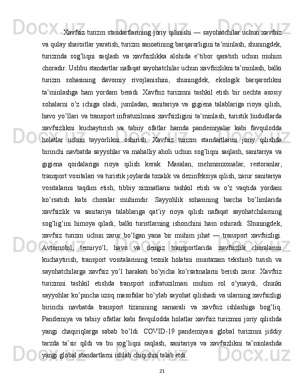 Xavfsiz turizm standartlarining joriy qilinishi — sayohatchilar uchun xavfsiz
va qulay sharoitlar yaratish, turizm sanoatining barqarorligini ta’minlash, shuningdek,
turizmda   sog’liqni   saqlash   va   xavfsizlikka   alohida   e’tibor   qaratish   uchun   muhim
choradir. Ushbu standartlar nafaqat sayohatchilar uchun xavfsizlikni ta’minlash, balki
turizm   sohasining   davomiy   rivojlanishini,   shuningdek,   ekologik   barqarorlikni
ta’minlashga   ham   yordam   beradi.   Xavfsiz   turizmni   tashkil   etish   bir   nechta   asosiy
sohalarni   o’z   ichiga   oladi,   jumladan,   sanitariya   va   gigiena   talablariga   rioya   qilish,
havo  yo’llari  va  transport   infratuzilmasi   xavfsizligini   ta’minlash,   turistik  hududlarda
xavfsizlikni   kuchaytirish   va   tabiiy   ofatlar   hamda   pandemiyalar   kabi   favqulodda
holatlar   uchun   tayyorlikni   oshirish.   Xavfsiz   turizm   standartlarini   joriy   qilishda
birinchi  navbatda  sayyohlar  va mahalliy aholi  uchun sog’liqni  saqlash,  sanitariya  va
gigiena   qoidalariga   rioya   qilish   kerak.   Masalan,   mehmonxonalar,   restoranlar,
transport vositalari va turistik joylarda tozalik va dezinfeksiya qilish, zarur sanitariya
vositalarini   taqdim   etish,   tibbiy   xizmatlarni   tashkil   etish   va   o’z   vaqtida   yordam
ko’rsatish   kabi   choralar   muhimdir.   Sayyohlik   sohasining   barcha   bo’limlarida
xavfsizlik   va   sanitariya   talablariga   qat’iy   rioya   qilish   nafaqat   sayohatchilarning
sog’lig’ini   himoya   qiladi,   balki   turistlarning   ishonchini   ham   oshiradi.   Shuningdek,
xavfsiz   turizm   uchun   zarur   bo’lgan   yana   bir   muhim   jihat   —   transport   xavfsizligi.
Avtomobil,   temiryo’l,   havo   va   dengiz   transportlarida   xavfsizlik   choralarini
kuchaytirish,   transport   vositalarining   texnik   holatini   muntazam   tekshirib   turish   va
sayohatchilarga   xavfsiz   yo’l   harakati   bo’yicha   ko’rsatmalarni   berish   zarur.   Xavfsiz
turizmni   tashkil   etishda   transport   infratuzilmasi   muhim   rol   o’ynaydi,   chunki
sayyohlar ko’pincha uzoq masofalar bo’ylab sayohat qilishadi va ularning xavfsizligi
birinchi   navbatda   transport   tizimining   samarali   va   xavfsiz   ishlashiga   bog’liq.
Pandemiya   va   tabiiy   ofatlar   kabi   favqulodda   holatlar   xavfsiz   turizmni   joriy   qilishda
yangi   chaqiriqlarga   sabab   bo’ldi.   COVID-19   pandemiyasi   global   turizmni   jiddiy
tarzda   ta’sir   qildi   va   bu   sog’liqni   saqlash,   sanitariya   va   xavfsizlikni   ta’minlashda
yangi global standartlarni ishlab chiqishni talab etdi.
21 