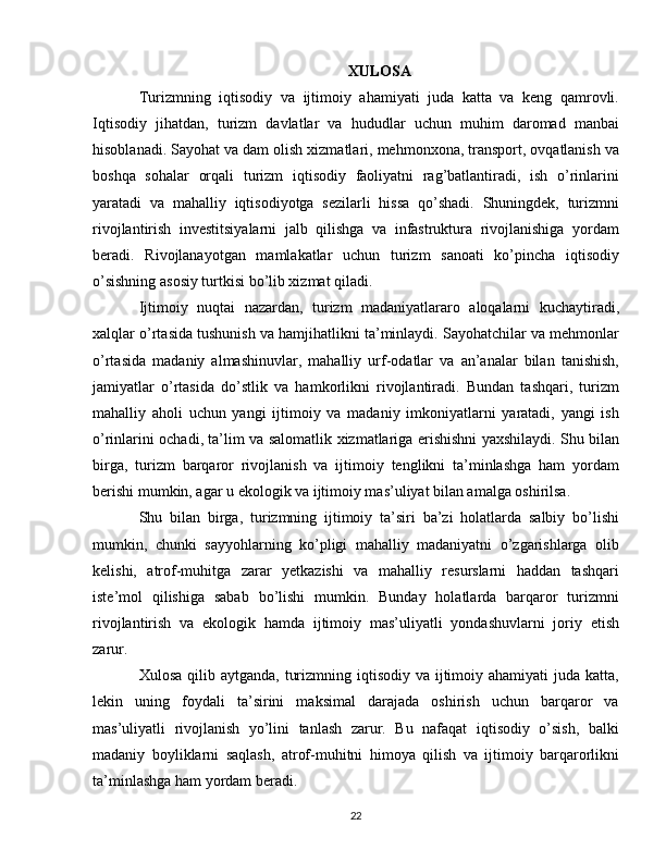 XULOSA
Turizmning   iqtisodiy   va   ijtimoiy   ahamiyati   juda   katta   va   keng   qamrovli.
Iqtisodiy   jihatdan,   turizm   davlatlar   va   hududlar   uchun   muhim   daromad   manbai
hisoblanadi. Sayohat va dam olish xizmatlari, mehmonxona, transport, ovqatlanish va
boshqa   sohalar   orqali   turizm   iqtisodiy   faoliyatni   rag’batlantiradi,   ish   o’rinlarini
yaratadi   va   mahalliy   iqtisodiyotga   sezilarli   hissa   qo’shadi.   Shuningdek,   turizmni
rivojlantirish   investitsiyalarni   jalb   qilishga   va   infastruktura   rivojlanishiga   yordam
beradi.   Rivojlanayotgan   mamlakatlar   uchun   turizm   sanoati   ko’pincha   iqtisodiy
o’sishning asosiy turtkisi bo’lib xizmat qiladi.
Ijtimoiy   nuqtai   nazardan,   turizm   madaniyatlararo   aloqalarni   kuchaytiradi,
xalqlar o’rtasida tushunish va hamjihatlikni ta’minlaydi. Sayohatchilar va mehmonlar
o’rtasida   madaniy   almashinuvlar,   mahalliy   urf-odatlar   va   an’analar   bilan   tanishish,
jamiyatlar   o’rtasida   do’stlik   va   hamkorlikni   rivojlantiradi.   Bundan   tashqari,   turizm
mahalliy   aholi   uchun   yangi   ijtimoiy   va   madaniy   imkoniyatlarni   yaratadi,   yangi   ish
o’rinlarini ochadi, ta’lim va salomatlik xizmatlariga erishishni yaxshilaydi. Shu bilan
birga,   turizm   barqaror   rivojlanish   va   ijtimoiy   tenglikni   ta’minlashga   ham   yordam
berishi mumkin, agar u ekologik va ijtimoiy mas’uliyat bilan amalga oshirilsa.
Shu   bilan   birga,   turizmning   ijtimoiy   ta’siri   ba’zi   holatlarda   salbiy   bo’lishi
mumkin,   chunki   sayyohlarning   ko’pligi   mahalliy   madaniyatni   o’zgarishlarga   olib
kelishi,   atrof-muhitga   zarar   yetkazishi   va   mahalliy   resurslarni   haddan   tashqari
iste’mol   qilishiga   sabab   bo’lishi   mumkin.   Bunday   holatlarda   barqaror   turizmni
rivojlantirish   va   ekologik   hamda   ijtimoiy   mas’uliyatli   yondashuvlarni   joriy   etish
zarur.
Xulosa qilib aytganda,  turizmning iqtisodiy va ijtimoiy ahamiyati  juda katta,
lekin   uning   foydali   ta’sirini   maksimal   darajada   oshirish   uchun   barqaror   va
mas’uliyatli   rivojlanish   yo’lini   tanlash   zarur.   Bu   nafaqat   iqtisodiy   o’sish,   balki
madaniy   boyliklarni   saqlash,   atrof-muhitni   himoya   qilish   va   ijtimoiy   barqarorlikni
ta’minlashga ham yordam beradi.
22 