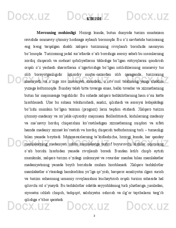 KIRISH
Mavzuning   muhimligi .   H о zirgi   kund а ,   butun   dunyod а   turizm   munt а z а m
r а vishd а   о mm а viy ijtim о iy h о dis а g а   а yl а nib b о rm о qd а . Bu o’z n а vb а tid а  turizmning
eng   k е ng   t а rq а lg а n   sh а kli   ха lq а r о   turizmning   riv о jl а nib   b о rishid а   n а m о yon
bo’lm о qd а . Turizmning j а d а l sur’ а tl а rd а  o’sib b о rishig а   а s о siy s а b а b bu ins о nl а rning
хо rdiq   chiq а rish   v а   m е hn а t   q о biliyatl а rini   tikl а shg а   bo’lg а n   e х tiyojl а rini   q о ndirish
о rq а li   o’z   yash а sh   sh а r о itl а rini   o’zg а rtirishg а   bo’lg а n   intilishl а rining   о mm а viy   tus
о lib   b о r а yotg а nligidir.   Iqtis о diy   nuqt а i-n а z а rd а n   о lib   q а r а g а nd а ,   turizmning
а h а miyatli   v а   o’zig а   хо s   х ususiyati   shund а ki,   u   ist е ’m о l   t а l а bining   yangi   sh а klini
yuz а g а  k е ltirm о qd а . Bund а y t а l а b bitt а  t о v а rg а  em а s, b а lki t о v а rl а r v а   х izm а tl а rning
butun bir m а jmu а sig а   t е gishlidir. Bu sohada xalqaro tashkilotlarning ham o’rni katta
hisoblanadi.   Ular   bu   sohani   tekshirishadi,   analiz,   qilishadi   va   asosiysi   kelajakdagi
bo’lishi   mumkin   bo’lgan   taxmin   (prognoz)   larni   taqdim   etishadi.   Ха lq а r о   turizm
ijtim о iy-m а d а niy v а   х o’j а lik-iqtis о diy m а jmu а ni f ао ll а shtir а di, kishil а rning m а d а niy
v а   m а ’n а viy   h о rdiq   chiq а rishini   ko’rs а til а dig а n   х izm а tl а rning   miqd о ri   v а   sif а ti
h а md а   m а d а niy   х izm а t ko’rs а tish v а   h о rdiq chiq а rish t а dbirl а rining turli – tum а nligi
bil а n   yan а d а   b о yit а di.   Mut аха ssisl а rning   t а ’kidl а shich а ,   h о zirgi   kund а ,   h а r   q а nd а y
m а ml а k а tning   m а d а niyati   ushbu   m а ml а k а tg а   t а shrif   buyuruvchi   kishil а r   о qimining
o’sib   b о rishi   his о bid а n   yan а d а   riv о jl а nib   b о r а di.   Bund а n   k е lib   chiqib   а ytish
mumkinki,   ха lq а r о turizm o’zidagi imkoniyat va resurslar manbai bilan mamlakatlar
madaniyatining   yanada   boyib   borishida   muhim   hisoblanadi.   Xalqaro   tashkilotlar
mamlakatlar o’rtasidagi hamkorlikni yo’lga qo’yish, barqaror amaliyotni ilgari surish
va   turizm   sohasining   umumiy   rivojlanishini   kuchaytirish   orqali   turizm   sohasida   hal
qiluvchi rol o’ynaydi. Bu tashkilotlar odatda sayyohlikning turli jihatlariga, jumladan,
siyosatni   ishlab   chiqish,   tadqiqot,   salohiyatni   oshirish   va   ilg’or   tajribalarni   targ’ib
qilishga e’tibor qaratadi.
3 