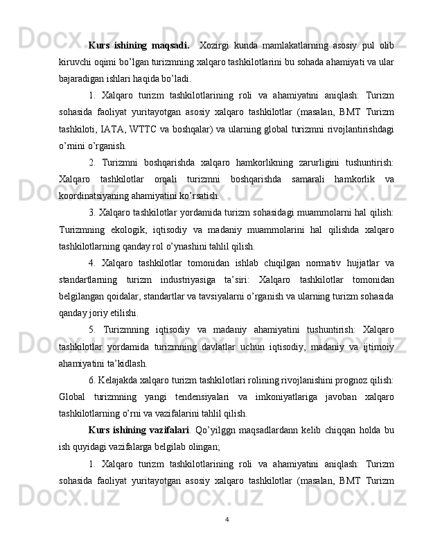 Kurs   ishining   maqsadi.     Xozirgi   kunda   mamlakatlarning   asosiy   pul   olib
kiruvchi oqimi bo’lgan turizmning xalqaro tashkilotlarini bu sohada ahamiyati va ular
bajaradigan ishlari haqida bo’ladi.
1.   Xalqaro   turizm   tashkilotlarining   roli   va   ahamiyatini   aniqlash:   Turizm
sohasida   faoliyat   yuritayotgan   asosiy   xalqaro   tashkilotlar   (masalan,   BMT   Turizm
tashkiloti, IATA, WTTC va boshqalar) va ularning global turizmni rivojlantirishdagi
o’rnini o’rganish.
2.   Turizmni   boshqarishda   xalqaro   hamkorlikning   zarurligini   tushuntirish:
Xalqaro   tashkilotlar   orqali   turizmni   boshqarishda   samarali   hamkorlik   va
koordinatsiyaning ahamiyatini ko’rsatish.
3. Xalqaro tashkilotlar yordamida turizm sohasidagi  muammolarni hal qilish:
Turizmning   ekologik,   iqtisodiy   va   madaniy   muammolarini   hal   qilishda   xalqaro
tashkilotlarning qanday rol o’ynashini tahlil qilish.
4.   Xalqaro   tashkilotlar   tomonidan   ishlab   chiqilgan   normativ   hujjatlar   va
standartlarning   turizm   industriyasiga   ta’siri:   Xalqaro   tashkilotlar   tomonidan
belgilangan qoidalar, standartlar va tavsiyalarni o’rganish va ularning turizm sohasida
qanday joriy etilishi.
5.   Turizmning   iqtisodiy   va   madaniy   ahamiyatini   tushuntirish:   Xalqaro
tashkilotlar   yordamida   turizmning   davlatlar   uchun   iqtisodiy,   madaniy   va   ijtimoiy
ahamiyatini ta’kidlash.
6. Kelajakda xalqaro turizm tashkilotlari rolining rivojlanishini prognoz qilish:
Global   turizmning   yangi   tendensiyalari   va   imkoniyatlariga   javoban   xalqaro
tashkilotlarning o’rni va vazifalarini tahlil qilish.
Kurs   ishining   vazifalari .   Qo’yilggn   maqsadlardann   kelib   chiqqan   holda   bu
ish quyidagi vazifalarga belgilab olingan;
1.   Xalqaro   turizm   tashkilotlarining   roli   va   ahamiyatini   aniqlash:   Turizm
sohasida   faoliyat   yuritayotgan   asosiy   xalqaro   tashkilotlar   (masalan,   BMT   Turizm
4 