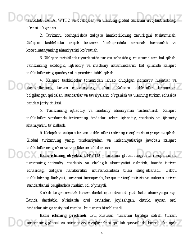 tashkiloti, IATA, WTTC va boshqalar) va ularning global turizmni rivojlantirishdagi
o’rnini o’rganish.
2.   Turizmni   boshqarishda   xalqaro   hamkorlikning   zarurligini   tushuntirish:
Xalqaro   tashkilotlar   orqali   turizmni   boshqarishda   samarali   hamkorlik   va
koordinatsiyaning ahamiyatini ko’rsatish.
3. Xalqaro tashkilotlar yordamida turizm sohasidagi  muammolarni hal qilish:
Turizmning   ekologik,   iqtisodiy   va   madaniy   muammolarini   hal   qilishda   xalqaro
tashkilotlarning qanday rol o’ynashini tahlil qilish.
4.   Xalqaro   tashkilotlar   tomonidan   ishlab   chiqilgan   normativ   hujjatlar   va
standartlarning   turizm   industriyasiga   ta’siri:   Xalqaro   tashkilotlar   tomonidan
belgilangan qoidalar, standartlar va tavsiyalarni o’rganish va ularning turizm sohasida
qanday joriy etilishi.
5.   Turizmning   iqtisodiy   va   madaniy   ahamiyatini   tushuntirish:   Xalqaro
tashkilotlar   yordamida   turizmning   davlatlar   uchun   iqtisodiy,   madaniy   va   ijtimoiy
ahamiyatini ta’kidlash.
6. Kelajakda xalqaro turizm tashkilotlari rolining rivojlanishini prognoz qilish:
Global   turizmning   yangi   tendensiyalari   va   imkoniyatlariga   javoban   xalqaro
tashkilotlarning o’rni va vazifalarini tahlil qilish.
Kurs   ishining   obyekti.   UNWTO   –   turizmni   global   miqyosda   rivojlantirish,
turizmning   iqtisodiy,   madaniy   va   ekologik   ahamiyatini   oshirish,   hamda   turizm
sohasidagi   xalqaro   hamkorlikni   mustahkamlash   bilan   shug’ullanadi.   Ushbu
tashkilotning faoliyati, turizmni boshqarish, barqaror rivojlantirish va xalqaro turizm
standartlarini belgilashda muhim rol o’ynaydi.
Ko’rib turganimizdek turizm davlat iqtisodiyotida juda katta ahamiyatga ega.
Bunda   dastlabki   o’rinlarda   orol   davlatlari   joylashgan,   chunki   aynan   orol
davlatlarining asosiy pul manbai bu turizm hisoblanadi.
Kurs   ishining   predmeti.   Bu,   xususan,   turizmni   tartibga   solish,   turizm
sanoatining   global   va   mintaqaviy   rivojlanishini   qo’llab-quvvatlash,   hamda   ekologik
5 