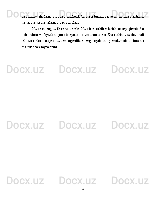 va ijtimoiy jihatlarni hisobga olgan holda barqaror turizmni rivojlantirishga qaratilgan
tashabbus va dasturlarni o’z ichiga oladi.
Kurs ishining tuzilishi va tarkibi. Kurs ishi tarkiban kirish, asosiy qismda 3ta
bob, xulosa va foydalanilgan adabiyotlar ro’yxatidan iborat. Kurs ishini yozishda turli
xil   darsliklar   xalqaro   turizm   agentliklarining   saytlarining   malumotlari,   internet
resurslaridan foydalanildi
6 