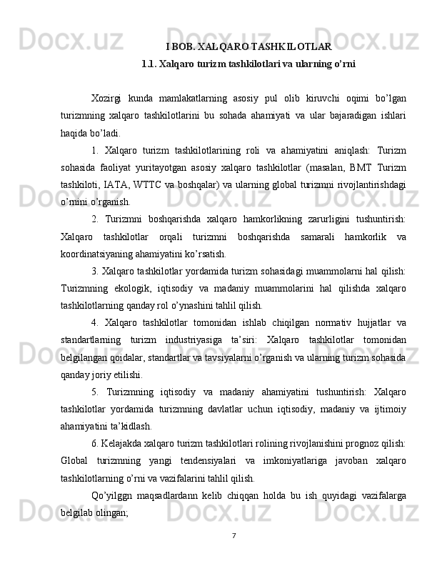 I BOB. XALQARO TASHKILOTLAR
1.1. Xalqaro turizm tashkilotlari va ularning o’rni
Xozirgi   kunda   mamlakatlarning   asosiy   pul   olib   kiruvchi   oqimi   bo’lgan
turizmning   xalqaro   tashkilotlarini   bu   sohada   ahamiyati   va   ular   bajaradigan   ishlari
haqida bo’ladi.
1.   Xalqaro   turizm   tashkilotlarining   roli   va   ahamiyatini   aniqlash:   Turizm
sohasida   faoliyat   yuritayotgan   asosiy   xalqaro   tashkilotlar   (masalan,   BMT   Turizm
tashkiloti, IATA, WTTC va boshqalar) va ularning global turizmni rivojlantirishdagi
o’rnini o’rganish.
2.   Turizmni   boshqarishda   xalqaro   hamkorlikning   zarurligini   tushuntirish:
Xalqaro   tashkilotlar   orqali   turizmni   boshqarishda   samarali   hamkorlik   va
koordinatsiyaning ahamiyatini ko’rsatish.
3. Xalqaro tashkilotlar yordamida turizm sohasidagi  muammolarni hal qilish:
Turizmning   ekologik,   iqtisodiy   va   madaniy   muammolarini   hal   qilishda   xalqaro
tashkilotlarning qanday rol o’ynashini tahlil qilish.
4.   Xalqaro   tashkilotlar   tomonidan   ishlab   chiqilgan   normativ   hujjatlar   va
standartlarning   turizm   industriyasiga   ta’siri:   Xalqaro   tashkilotlar   tomonidan
belgilangan qoidalar, standartlar va tavsiyalarni o’rganish va ularning turizm sohasida
qanday joriy etilishi.
5.   Turizmning   iqtisodiy   va   madaniy   ahamiyatini   tushuntirish:   Xalqaro
tashkilotlar   yordamida   turizmning   davlatlar   uchun   iqtisodiy,   madaniy   va   ijtimoiy
ahamiyatini ta’kidlash.
6. Kelajakda xalqaro turizm tashkilotlari rolining rivojlanishini prognoz qilish:
Global   turizmning   yangi   tendensiyalari   va   imkoniyatlariga   javoban   xalqaro
tashkilotlarning o’rni va vazifalarini tahlil qilish.
Qo’yilggn   maqsadlardann   kelib   chiqqan   holda   bu   ish   quyidagi   vazifalarga
belgilab olingan;
7 