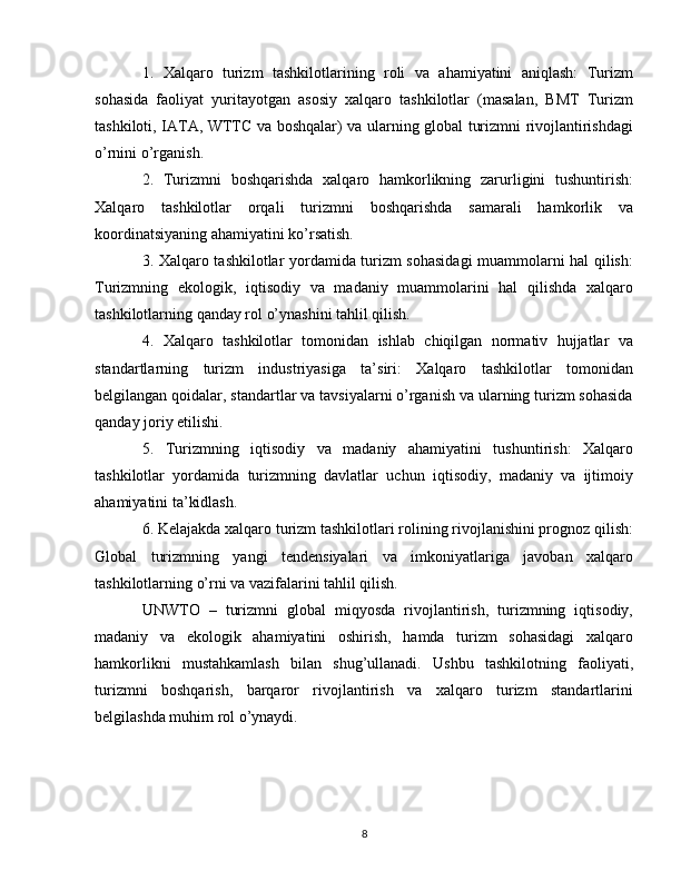 1.   Xalqaro   turizm   tashkilotlarining   roli   va   ahamiyatini   aniqlash:   Turizm
sohasida   faoliyat   yuritayotgan   asosiy   xalqaro   tashkilotlar   (masalan,   BMT   Turizm
tashkiloti, IATA, WTTC va boshqalar) va ularning global turizmni rivojlantirishdagi
o’rnini o’rganish.
2.   Turizmni   boshqarishda   xalqaro   hamkorlikning   zarurligini   tushuntirish:
Xalqaro   tashkilotlar   orqali   turizmni   boshqarishda   samarali   hamkorlik   va
koordinatsiyaning ahamiyatini ko’rsatish.
3. Xalqaro tashkilotlar yordamida turizm sohasidagi  muammolarni hal qilish:
Turizmning   ekologik,   iqtisodiy   va   madaniy   muammolarini   hal   qilishda   xalqaro
tashkilotlarning qanday rol o’ynashini tahlil qilish.
4.   Xalqaro   tashkilotlar   tomonidan   ishlab   chiqilgan   normativ   hujjatlar   va
standartlarning   turizm   industriyasiga   ta’siri:   Xalqaro   tashkilotlar   tomonidan
belgilangan qoidalar, standartlar va tavsiyalarni o’rganish va ularning turizm sohasida
qanday joriy etilishi.
5.   Turizmning   iqtisodiy   va   madaniy   ahamiyatini   tushuntirish:   Xalqaro
tashkilotlar   yordamida   turizmning   davlatlar   uchun   iqtisodiy,   madaniy   va   ijtimoiy
ahamiyatini ta’kidlash.
6. Kelajakda xalqaro turizm tashkilotlari rolining rivojlanishini prognoz qilish:
Global   turizmning   yangi   tendensiyalari   va   imkoniyatlariga   javoban   xalqaro
tashkilotlarning o’rni va vazifalarini tahlil qilish.
UNWTO   –   turizmni   global   miqyosda   rivojlantirish,   turizmning   iqtisodiy,
madaniy   va   ekologik   ahamiyatini   oshirish,   hamda   turizm   sohasidagi   xalqaro
hamkorlikni   mustahkamlash   bilan   shug’ullanadi.   Ushbu   tashkilotning   faoliyati,
turizmni   boshqarish,   barqaror   rivojlantirish   va   xalqaro   turizm   standartlarini
belgilashda muhim rol o’ynaydi.
8 