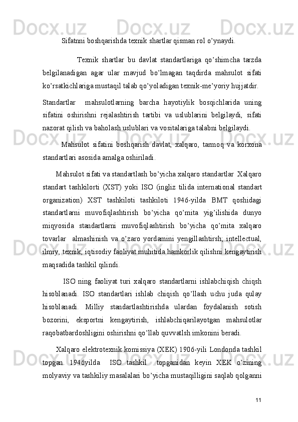           Sifatnni boshqarishda texnik shartlar qisman rol o’ynaydi. 
                    Texnik   shartlar   bu   davlat   standartlariga   qo’shimcha   tarzda
belgilanadigan   agar   ular   mavjud   bo’lmagan   taqdirda   mahsulot   sifati
ko’rsatkichlariga mustaqil talab qo’yoladigan texnik-me’yoriy hujjatdir. 
Standartlar     mahsulotlarning   barcha   hayotiylik   bosqichlarida   uning
sifatini   oshirishni   rejalashtirish   tartibi   va   uslublarini   belgilaydi,   sifati
nazorat qilish va baholash uslublari va vositalariga talabni belgilaydi. 
            Mahsulot   sifatini   boshqarish   davlat,   xalqaro,   tarmoq   va   korxona
standartlari asosida amalga oshiriladi. 
       Mahsulot sifati va standartlash bo’yicha xalqaro standartlar  Xalqaro
standart   tashkilorti   (XST)   yoki   ISO   (ingliz   tilida   international   standart
organization)   XST   tashkiloti   tashkiloti   1946-yilda   BMT   qoshidagi
standartlarni   muvofiqlashtirish   bo’yicha   qo’mita   yig’ilishida   dunyo
miqyosida   standartlarni   muvofiqlashtirish   bo’yicha   qo’mita   xalqaro
tovarlar     almashinish   va   o’zaro   yordamini   yengillashtirsh;   intellectual,
ilmiy, texnik, iqtisodiy faoliyat muhitida hamkorlik qilishni kengaytirish
maqsadida tashkil qilindi.  
              ISO   ning   faoliyat   turi   xalqaro   standartlarni   ishlabchiqish   chiqsh
hisoblanadi.   ISO   standartlari   ishlab   chiqish   qo’llash   uchu   juda   qulay
hisoblanadi.   Milliy   standartlashtirishda   ulardan   foydalanish   sotish
bozorini,   eksportni   kengaytirish,   ishlabchiqarilayotgan   mahsulotlar
raqobatbardoshligini oshirishni qo’llab quvvatlsh imkonini beradi.  
       Xalqaro elektrotexnik komissiya (XEK) 1906-yili Londonda tashkil
topgan.   1946yilda     ISO   tashkil     topganidan   keyin   XEK   o’zining
molyaviy va tashkiliy masalalari bo’yicha mustaqilligini saqlab qolganni
11 