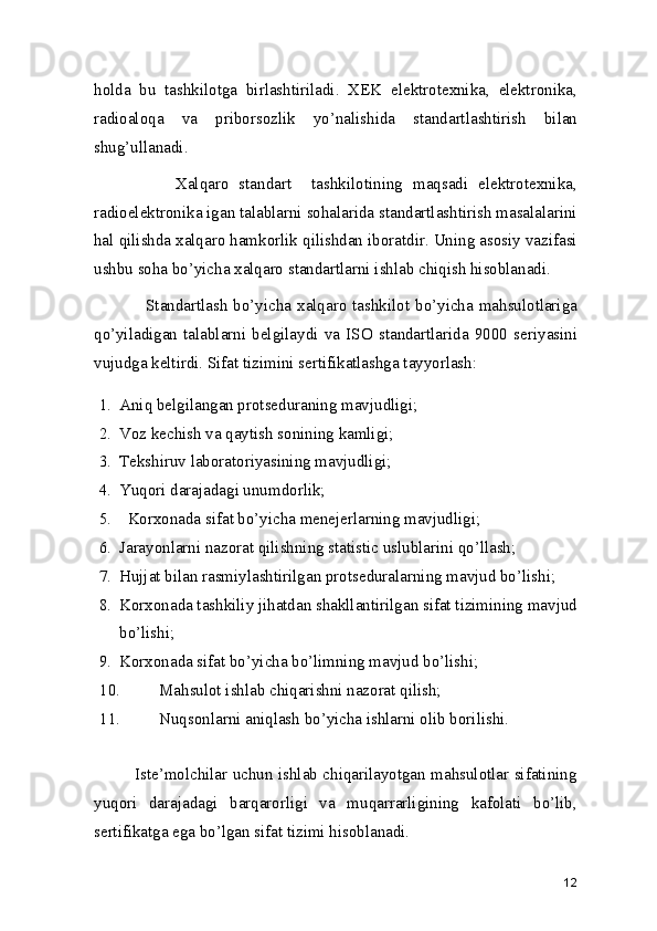 holda   bu   tashkilotga   birlashtiriladi.   XEK   elektrotexnika,   elektronika,
radioaloqa   va   priborsozlik   yo’nalishida   standartlashtirish   bilan
shug’ullanadi.    
                Xalqaro   standart     tashkilotining   maqsadi   elektrotexnika,
radioelektronika igan talablarni sohalarida standartlashtirish masalalarini
hal qilishda xalqaro hamkorlik qilishdan iboratdir. Uning asosiy vazifasi
ushbu soha bo’yicha xalqaro standartlarni ishlab chiqish hisoblanadi. 
                 Standartlash  bo’yicha xalqaro  tashkilot  bo’yicha mahsulotlariga
qo’yiladigan   talablarni   belgilaydi   va   ISO   standartlarida   9000   seriyasini
vujudga keltirdi. Sifat tizimini sertifikatlashga tayyorlash:  
1. Aniq belgilangan protseduraning mavjudligi; 
2. Voz kechish va qaytish sonining kamligi; 
3. Tekshiruv laboratoriyasining mavjudligi; 
4. Yuqori darajadagi unumdorlik; 
5.   Korxonada sifat bo’yicha menejerlarning mavjudligi; 
6. Jarayonlarni nazorat qilishning statistic uslublarini qo’llash; 
7. Hujjat bilan rasmiylashtirilgan protseduralarning mavjud bo’lishi;  
8. Korxonada tashkiliy jihatdan shakllantirilgan sifat tizimining mavjud
bo’lishi; 
9. Korxonada sifat bo’yicha bo’limning mavjud bo’lishi; 
10. Mahsulot ishlab chiqarishni nazorat qilish; 
11. Nuqsonlarni aniqlash bo’yicha ishlarni olib borilishi. 
               Iste’molchilar uchun ishlab chiqarilayotgan mahsulotlar sifatining
yuqori   darajadagi   barqarorligi   va   muqarrarligining   kafolati   bo’lib,
sertifikatga ega bo’lgan sifat tizimi hisoblanadi. 
12 