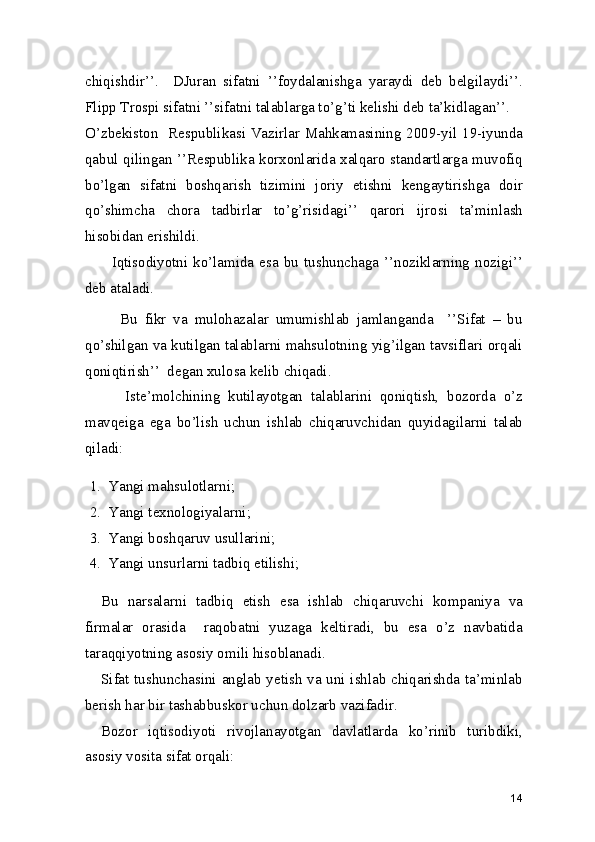 chiqishdir’’.     DJuran   sifatni   ’’foydalanishga   yaraydi   deb   belgilaydi’’.
Flipp Trospi sifatni ’’sifatni talablarga to’g’ti kelishi deb ta’kidlagan’’.  
O’zbekiston   Respublikasi Vazirlar Mahkamasining 2009-yil 19-iyunda
qabul qilingan ’’Respublika korxonlarida xalqaro standartlarga muvofiq
bo’lgan   sifatni   boshqarish   tizimini   joriy   etishni   kengaytirishga   doir
qo’shimcha   chora   tadbirlar   to’g’risidagi’’   qarori   ijrosi   ta’minlash
hisobidan erishildi.  
          Iqtisodiyotni  ko’lamida  esa  bu  tushunchaga  ’’noziklarning  nozigi’’
deb ataladi.  
          Bu   fikr   va   mulohazalar   umumishlab   jamlanganda     ’’Sifat   –   bu
qo’shilgan va kutilgan talablarni mahsulotning yig’ilgan tavsiflari orqali
qoniqtirish’’  degan xulosa kelib chiqadi. 
          Iste’molchining   kutilayotgan   talablarini   qoniqtish,   bozorda   o’z
mavqeiga   ega   bo’lish   uchun   ishlab   chiqaruvchidan   quyidagilarni   talab
qiladi: 
1. Yangi mahsulotlarni; 
2. Yangi texnologiyalarni; 
3. Yangi boshqaruv usullarini; 
4. Yangi unsurlarni tadbiq etilishi; 
Bu   narsalarni   tadbiq   etish   esa   ishlab   chiqaruvchi   kompaniya   va
firmalar   orasida     raqobatni   yuzaga   keltiradi,   bu   esa   o’z   navbatida
taraqqiyotning asosiy omili hisoblanadi.  
Sifat tushunchasini anglab yetish va uni ishlab chiqarishda ta’minlab
berish har bir tashabbuskor uchun dolzarb vazifadir. 
Bozor   iqtisodiyoti   rivojlanayotgan   davlatlarda   ko’rinib   turibdiki,
asosiy vosita sifat orqali: 
14 