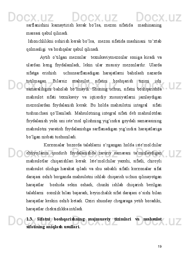 sarflanishini   kamaytirish   kerak   bo’lsa,   mezon   sifatida     mashinaning
massasi qabul qilinadi.  
 Ishonchlilikni oshirish kerak bo’lsa,  mezon sifatida mashinani  to’xtab
qolmasligi  va boshqalar qabul qilinadi.  
            Aytib   o’tilgan   mezonlar     texnikaviymezonlar   soniga   kiradi   va
ulardan   keng   foydalaniladi,   lekin   ular   xususiy   mezonlardir.   Ularda
sifatga   erishish     uchunsarflanadigan   harajatlarni   baholash   nazarda
tutilmagan.   Bilarsiz   mahsulot   sifatini   boshqarish   tizimi   ishi
samaraliligini   baholab   bo’lmaydi.   Shuning   uchun,   sifatni   boshqarishda
mahsulot   sifati   texnikaviy   va   iqtisodiy   xususiyatlarni   jamlaydigan
mezonlardan   foydalanish   kerak.   Bu   holda   mahsulotni   integral     sifati
tushunchasi   qo’llaniladi.   Mahsulotning   integral   sifati   deb   mahsulotdan
foydalanish yoki uni iste’mol qilishning yig’indisi goydali samarasining
mahsulotni   yaratish  foydalanishga   sarflanadigan  yig’indisi   harajatlariga
bo’lgan nisbati tushuniladi. 
                  Korxonalar   bozorda   talablarni   o’rgangan   holda   iste’molchilar
ehtiyojlarini   qondirib   foydalanishda   zaruriy   samarani   ta’minlaydigan
mahsulotlar   chiqarishlari   kerak.   Iste’molchilar   yaxshi,   sifatli,   chiroyli
mahsulot   olishga   harakat   qiladi   va   shu   sababli   sifatli   korxonalar   sifat
darajasi oshib borganda mahsulotni ishlab chiqarish uchun qilinayotgan
harajatlar     boshida   sekin   oshadi,   chunki   ishlab   chiqarish   berilgan
talablarni   osonlik bilan bajaradi, keyinchalik sifat darajasi o’sishi bilan
harajatlar   keskin   oshib   ketadi.   Oxiri   shunday   chegaraga   yetib   boradiki,
harajatlar cheksizlikka intiladi. 
1.3.   Sifatni   boshqarishning   majmuaviy   tizimlari   va   mahsulot
sifatining aniqlash usullari. 
19 