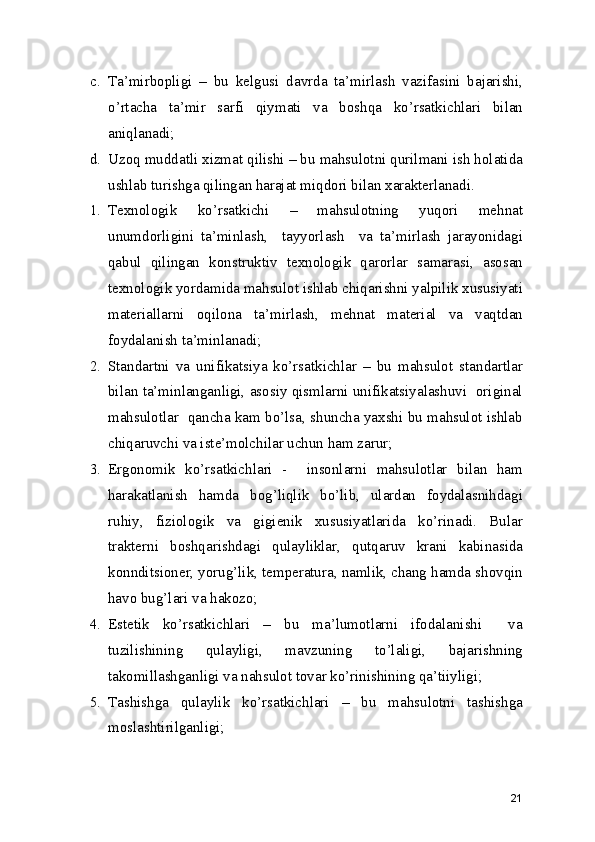 c. Ta’mirbopligi   –   bu   kelgusi   davrda   ta’mirlash   vazifasini   bajarishi,
o’rtacha   ta’mir   sarfi   qiymati   va   boshqa   ko’rsatkichlari   bilan
aniqlanadi; 
d. Uzoq muddatli xizmat qilishi – bu mahsulotni qurilmani ish holatida
ushlab turishga qilingan harajat miqdori bilan xarakterlanadi.  
1. Texnologik   ko’rsatkichi   –   mahsulotning   yuqori   mehnat
unumdorligini   ta’minlash,     tayyorlash     va   ta’mirlash   jarayonidagi
qabul   qilingan   konstruktiv   texnologik   qarorlar   samarasi,   asosan
texnologik yordamida mahsulot ishlab chiqarishni yalpilik xususiyati
materiallarni   oqilona   ta’mirlash,   mehnat   material   va   vaqtdan
foydalanish ta’minlanadi; 
2. Standartni   va   unifikatsiya   ko’rsatkichlar   –   bu   mahsulot   standartlar
bilan ta’minlanganligi, asosiy qismlarni unifikatsiyalashuvi   original
mahsulotlar   qancha kam bo’lsa, shuncha yaxshi bu mahsulot ishlab
chiqaruvchi va iste’molchilar uchun ham zarur; 
3. Ergonomik   ko’rsatkichlari   -     insonlarni   mahsulotlar   bilan   ham
harakatlanish   hamda   bog’liqlik   bo’lib,   ulardan   foydalasnihdagi
ruhiy,   fiziologik   va   gigienik   xususiyatlarida   ko’rinadi.   Bular
trakterni   boshqarishdagi   qulayliklar,   qutqaruv   krani   kabinasida
konnditsioner, yorug’lik, temperatura, namlik, chang hamda shovqin
havo bug’lari va hakozo; 
4. Estetik   ko’rsatkichlari   –   bu   ma’lumotlarni   ifodalanishi     va
tuzilishining   qulayligi,   mavzuning   to’laligi,   bajarishning
takomillashganligi va nahsulot tovar ko’rinishining qa’tiiyligi; 
5. Tashishga   qulaylik   ko’rsatkichlari   –   bu   mahsulotni   tashishga
moslashtirilganligi; 
21 