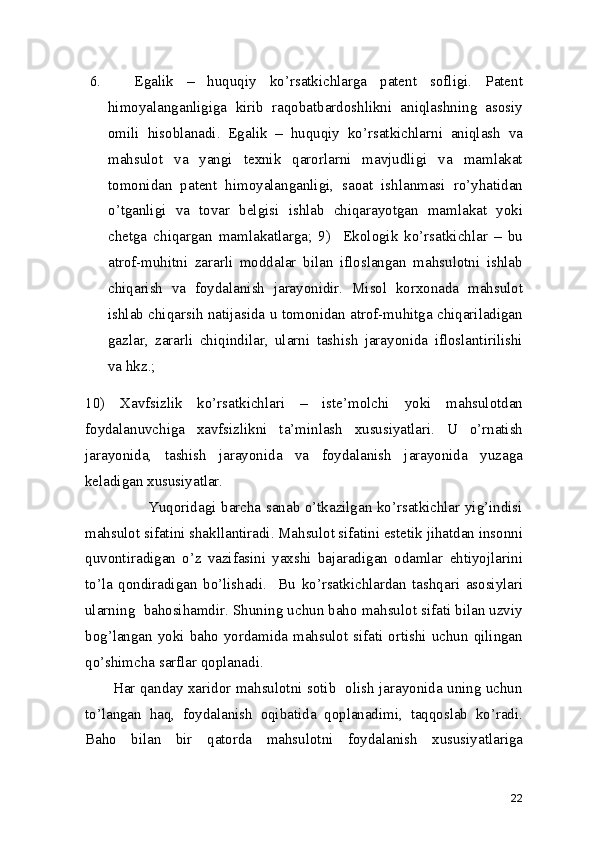 6.     Egalik   –   huquqiy   ko’rsatkichlarga   patent   sofligi.   Patent
himoyalanganligiga   kirib   raqobatbardoshlikni   aniqlashning   asosiy
omili   hisoblanadi.   Egalik   –   huquqiy   ko’rsatkichlarni   aniqlash   va
mahsulot   va   yangi   texnik   qarorlarni   mavjudligi   va   mamlakat
tomonidan   patent   himoyalanganligi,   saoat   ishlanmasi   ro’yhatidan
o’tganligi   va   tovar   belgisi   ishlab   chiqarayotgan   mamlakat   yoki
chetga   chiqargan   mamlakatlarga;   9)     Ekologik   ko’rsatkichlar   –   bu
atrof-muhitni   zararli   moddalar   bilan   ifloslangan   mahsulotni   ishlab
chiqarish   va   foydalanish   jarayonidir.   Misol   korxonada   mahsulot
ishlab chiqarsih natijasida u tomonidan atrof-muhitga chiqariladigan
gazlar,   zararli   chiqindilar,   ularni   tashish   jarayonida   ifloslantirilishi
va hkz.; 
10)   Xavfsizlik   ko’rsatkichlari   –   iste’molchi   yoki   mahsulotdan
foydalanuvchiga   xavfsizlikni   ta’minlash   xususiyatlari.   U   o’rnatish
jarayonida,   tashish   jarayonida   va   foydalanish   jarayonida   yuzaga
keladigan xususiyatlar.  
                         Yuqoridagi barcha sanab o’tkazilgan ko’rsatkichlar yig’indisi
mahsulot sifatini shakllantiradi. Mahsulot sifatini estetik jihatdan insonni
quvontiradigan   o’z   vazifasini   yaxshi   bajaradigan   odamlar   ehtiyojlarini
to’la   qondiradigan   bo’lishadi.     Bu   ko’rsatkichlardan   tashqari   asosiylari
ularning  bahosihamdir. Shuning uchun baho mahsulot sifati bilan uzviy
bog’langan yoki baho yordamida mahsulot sifati ortishi uchun qilingan
qo’shimcha sarflar qoplanadi. 
           Har qanday xaridor mahsulotni sotib   olish jarayonida uning uchun
to’langan   haq,   foydalanish   oqibatida   qoplanadimi,   taqqoslab   ko’radi.
Baho   bilan   bir   qatorda   mahsulotni   foydalanish   xususiyatlariga
22 