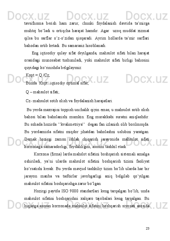 tavsifnoma   berish   ham   zarur,   chunki   foydalanish   davrida   ta’mirga
muhtoj   bo’ladi   u   ortiqcha   harajat   hamdir.   Agar     uzoq   muddat   xizmat
qilsa   bu   sarflar   o’z-o’zidan   qisqaradi.   Ayrim   hollarda   ta’mir   sarflari
bahodan ortib ketadi. Bu samarasiz hisoblanadi. 
        Eng   iqtisodiy   qulay   sifat   deyilganda,   mahsulot   sifati   bilan   harajat
orasidagi   munosabat   tushuniladi,   yoki   mahsulot   sifati   birligi   bahosini
quyidagi ko’rinishda belgilaymiz: 
Kopt = Q  / Cz;
 
Bunda  Kopt
 –  iqtisodiy optimal sifat; 
Q – mahsulot sifati; 
Cz- mahsulot sotib olish va foydalanish harajatlari. 
  Bu yerda maxrajini toppish unchalik qiyin emas, u mahsulot sotib olish
bahosi   bilan   baholanishi   mumkin.   Eng   murakkabi   suratni   aniqlashdir.
Bu sohada hozirda ’’kvalimetriya’’  degan fan izlanish olib borilmoqda.
Bu   yordamiida   sifatni   miqdor   jihatdan   baholashni   uslubini   yaratgan.
Demak   hozirgi   zamon   ishlab   chiqarish   jarayonida   mahsulot   sifati
korxonaga samaradorligi, foydaliligini, asosini tashkil etadi.   
        Korxona (firma) larda mahslot sifatini boshqarish sistemali amalga
oshiriladi,   ya’ni   ularda   mahsulot   sifatini   boshqarish   tizimi   faoliyat
ko’rsatishi kerak. Bu yerda mavjud tashkiliy tizim bo’lib ularda har bir
jarayon   manba   va   tadbirlar   javobgarligi   aniq   belgilab   qo’yilgan
mahsulot sifatini boshqarishga zarur bo’lgan.  
            Hozirgi   paytda   ISO   9000   standartlari   keng   tarqalgan   bo’lib,   unda
mahsulot   sifatini   boshqarishni   xalqaro   tajribalari   keng   tarqalgan.   Bu
hujjatga asosan korxonada mahsulot sifatini boshqarish siyosati asosida
23 