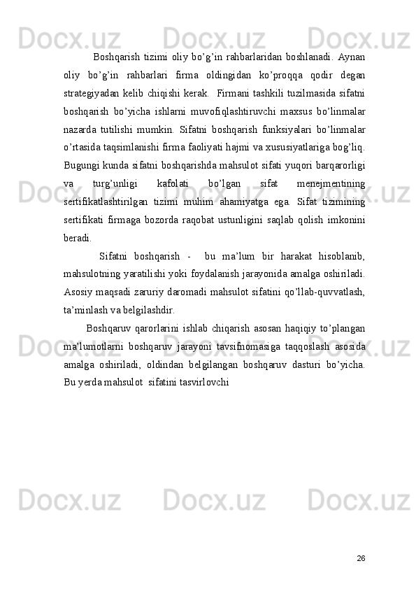                Boshqarish  tizimi  oliy bo’g’in rahbarlaridan boshlanadi. Aynan
oliy   bo’g’in   rahbarlari   firma   oldingidan   ko’proqqa   qodir   degan
strategiyadan kelib chiqishi kerak.   Firmani tashkili tuzilmasida sifatni
boshqarish   bo’yicha   ishlarni   muvofiqlashtiruvchi   maxsus   bo’linmalar
nazarda   tutilishi   mumkin.   Sifatni   boshqarish   funksiyalari   bo’linmalar
o’rtasida taqsimlanishi firma faoliyati hajmi va xususiyatlariga bog’liq.
Bugungi kunda sifatni boshqarishda mahsulot sifati yuqori barqarorligi
va   turg’unligi   kafolati   bo’lgan   sifat   menejmentining
sertifikatlashtirilgan   tizimi   muhim   ahamiyatga   ega.   Sifat   tizimining
sertifikati   firmaga   bozorda   raqobat   ustunligini   saqlab   qolish   imkonini
beradi.  
          Sifatni   boshqarish   -     bu   ma’lum   bir   harakat   hisoblanib,
mahsulotning yaratilishi yoki foydalanish jarayonida amalga oshiriladi.
Asosiy maqsadi zaruriy daromadi mahsulot sifatini qo’llab-quvvatlash,
ta’minlash va belgilashdir.  
            Boshqaruv  qarorlarini  ishlab  chiqarish   asosan  haqiqiy  to’plangan
ma’lumotlarni   boshqaruv   jarayoni   tavsifnomasiga   taqqoslash   asosida
amalga   oshiriladi,   oldindan   belgilangan   boshqaruv   dasturi   bo’yicha.
Bu yerda mahsulot  sifatini tasvirlovchi
26 