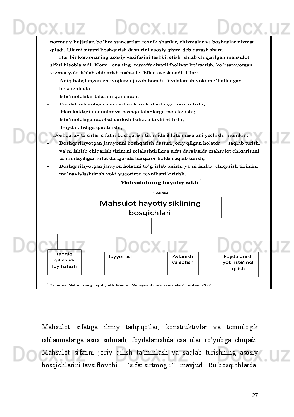Mahsulot   sifatiga   ilmiy   tadqiqotlar,   konstruktivlar   va   texnologik
ishlanmalarga   asos   solinadi,   foydalanishda   esa   ular   ro’yobga   chiqadi.
Mahsulot   sifatini   joriy   qilish   ta’minlash   va   saqlab   turishning   asosiy
bosqichlarini tavsiflovchi    ’’sifat sirtmog’i’’  mavjud.  Bu bosqichlarda:
27 