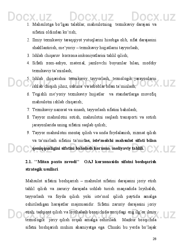 1. Mahsulotga   bo’lgan   talablar,   mahsulotning     texnikaviy   darajasi   va
sifatini oldindan ko’rish; 
2. Ilmiy texnikaviy taraqqiyot yutuqlarini hisobga olib, sifat darajasini
shakllantirish, me’yoriy – texnikaviy hujjatlarni tayyorlash; 
3. Ishlab chiqaruv  korxona imkoniyatlarini tahlil qilish; 
4. Sifatli   xom-ashyo,   material,   jamlovchi   buyumlar   bilan,   moddiy
texnikaviy ta’minlash; 
5. Ishlab   chiqarishni   texnikaviy   tayyorlash,   texnologik   jarayonlarni
ishlab chiqish jihoz, uskuna  va asboblar bilan ta’minlash; 
6. Tegishli   me’yoriy   texnikaviy   hujjatlar     va   standartlarga   muvofiq
mahsulotni ishlab chiqarish; 
7. Texnikaviy nazorat va sinash, tayyorlash sifatini baholash; 
8. Tayyor   mahsulotni   sotish,   mahsulotni   saqlash   transporti   va   sotish
jarayonlarida uning sifatini saqlab qolish; 
9. Tayyor mahsulotni montaj qilish va unda foydalanish, xizmat qilish
va   ta’mirlash   sifatini   ta’mir las,   iste’molchi   mahsulot   sifati   bilan
qoniqqanligini sifatini baholash korxona  moliyaviy tahlili. 
2.1.   ’’Mitan   paxta   zavodi’’     OAJ   korxonasida   sifatni   boshqarish
strategik usullari . 
Mahsulot   sifatini   boshqarish   –   mahsulot   sifatini   darajasini   joriy   etish
tahlil   qilish   va   zaruriy   darajada   ushlab   turish   maqsadida   loyihalsh,
tayyorlash   va   foyda   qilish   yoki   iste’mol   qilish   paytida   amalga
oshiriladigan   harajatlar   majmuasidir.   Sifatni   zaruriy   darajasini   joriy
etish, tadqiqot qilish va loyihalash bosqichida xorijdagi eng ilg’or ilmiy
texnologik     joriy   qilish   orqali   amalga   oshiriladi.     Mazkur   bosqichda
sifatni   boshqarish   muhim   ahamiyatga   ega.   Chunki   bu   yerda   bo’lajak
28 