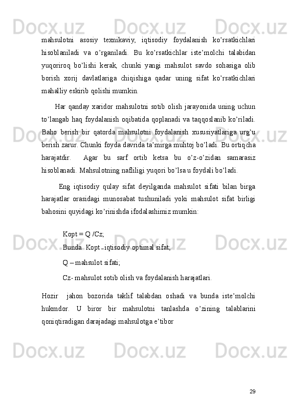 mahsulotni   asosiy   texnikaviy,   iqtisodiy   foydalanish   ko’rsatkichlari
hisoblaniladi   va   o’rganiladi.   Bu   ko’rsatkichlar   iste’molchi   talabidan
yuqoriroq   bo’lishi   kerak,   chunki   yangi   mahsulot   savdo   sohasiga   olib
borish   xorij   davlatlariga   chiqishiga   qadar   uning   sifat   ko’rsatkichlari
mahalliy eskirib qolishi mumkin. 
         Har   qanday  xaridor   mahsulotni   sotib  olish  jarayonida   uning   uchun
to’langab haq foydalanish  oqibatida qoplanadi va taqqoslanib ko’riladi.
Baho   berish   bir   qatorda   mahsulotni   foydalanish   xususiyatlariga   urg’u
berish zarur. Chunki foyda davrida ta’mirga muhtoj bo’ladi. Bu ortiqcha
harajatdir.     Agar   bu   sarf   ortib   ketsa   bu   o’z-o’zidan   samarasiz
hisoblanadi. Mahsulotning nafliligi yuqori bo’lsa u foydali bo’ladi.  
          Eng   iqtisodiy   qulay   sifat   deyilganda   mahsulot   sifati   bilan   birga
harajatlar   orasidagi   munosabat   tushuniladi   yoki   mahsulot   sifat   birligi
bahosini quyidagi ko’rinishda ifodalashimiz mumkin: 
Kopt = Q  / Cz;
 
Bunda  Kopt
 –  iqtisodiy optimal sifat; 
Q – mahsulot sifati; 
Cz- mahsulot sotib olish va foydalanish harajatlari.  
Hozir     jahon   bozorida   taklif   talabdan   oshadi   va   bunda   iste’molchi
hukmdor.   U   biror   bir   mahsulotni   tanlashda   o’zining   talablarini
qoniqtiradigan darajadagi mahsulotga e’tibor 
 
 
29 