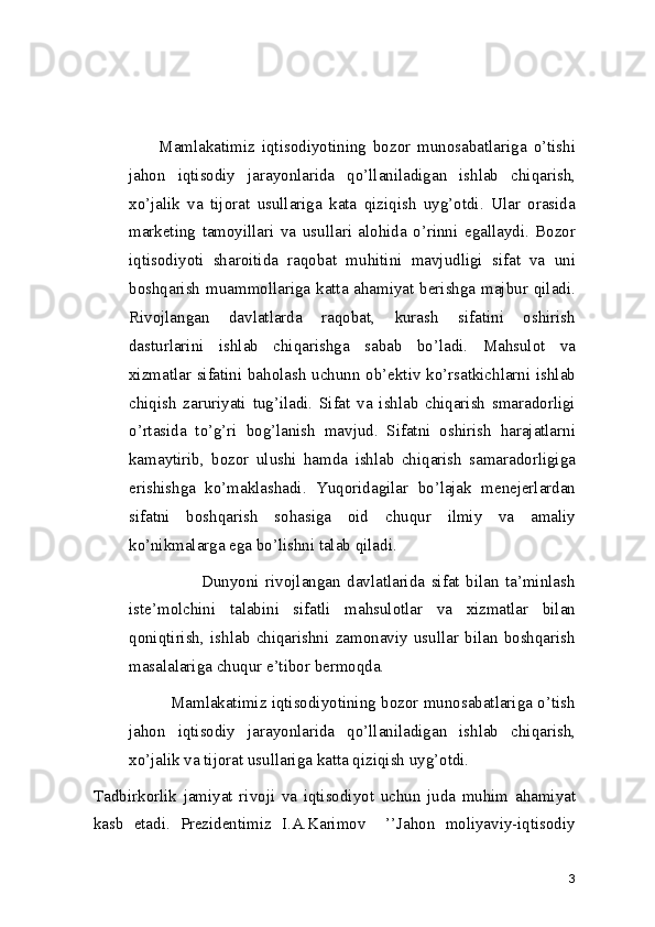                 Mamlakatimiz   iqtisodiyotining   bozor   munosabatlariga   o’tishi
jahon   iqtisodiy   jarayonlarida   qo’llaniladigan   ishlab   chiqarish,
xo’jalik   va   tijorat   usullariga   kata   qiziqish   uyg’otdi.   Ular   orasida
marketing   tamoyillari   va   usullari   alohida   o’rinni   egallaydi.   Bozor
iqtisodiyoti   sharoitida   raqobat   muhitini   mavjudligi   sifat   va   uni
boshqarish  muammollariga katta ahamiyat berishga majbur qiladi.
Rivojlangan   davlatlarda   raqobat,   kurash   sifatini   oshirish
dasturlarini   ishlab   chiqarishga   sabab   bo’ladi.   Mahsulot   va
xizmatlar sifatini baholash uchunn ob’ektiv ko’rsatkichlarni ishlab
chiqish   zaruriyati   tug’iladi.   Sifat   va   ishlab   chiqarish   smaradorligi
o’rtasida   to’g’ri   bog’lanish   mavjud.   Sifatni   oshirish   harajatlarni
kamaytirib,   bozor   ulushi   hamda   ishlab   chiqarish   samaradorligiga
erishishga   ko’maklashadi.   Yuqoridagilar   bo’lajak   menejerlardan
sifatni   boshqarish   sohasiga   oid   chuqur   ilmiy   va   amaliy
ko’nikmalarga ega bo’lishni talab qiladi. 
                            Dunyoni   rivojlangan   davlatlarida   sifat   bilan   ta’minlash
iste’molchini   talabini   sifatli   mahsulotlar   va   xizmatlar   bilan
qoniqtirish,   ishlab   chiqarishni   zamonaviy   usullar   bilan   boshqarish
masalalariga chuqur e’tibor bermoqda. 
             Mamlakatimiz iqtisodiyotining bozor munosabatlariga o’tish
jahon   iqtisodiy   jarayonlarida   qo’llaniladigan   ishlab   chiqarish,
xo’jalik va tijorat usullariga katta qiziqish uyg’otdi. 
Tadbirkorlik   jamiyat   rivoji   va   iqtisodiyot   uchun   juda   muhim   ahamiyat
kasb   etadi.   Prezidentimiz   I.A.Karimov     ’’Jahon   moliyaviy-iqtisodiy
3 