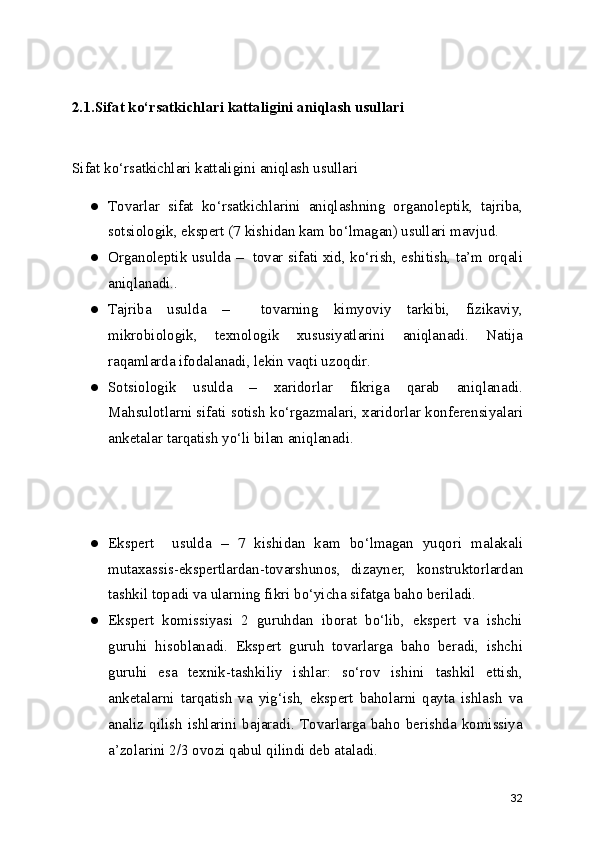 2.1.Sifat ko‘rsatkichlari kattaligini aniqlash usullari
Sifat ko‘rsatkichlari kattaligini aniqlash usullari
● Tovarlar   sifat   ko‘rsatkichlarini   aniqlashning   organoleptik,   tajriba,
sotsiologik, ekspert (7 kishidan kam bo‘lmagan) usullari mavjud.
● Organoleptik usulda –   tovar sifati xid, ko‘rish, eshitish, ta’m orqali
aniqlanadi..
● Tajriba   usulda   –     tovarning   kimyoviy   tarkibi,   fizikaviy,
mikrobiologik,   texnologik   xususiyatlarini   aniqlanadi.   Natija
raqamlarda ifodalanadi, lekin vaqti uzoqdir.
● Sotsiologik   usulda   –   xaridorlar   fikriga   qarab   aniqlanadi.
Mahsulotlarni sifati sotish ko‘rgazmalari, xaridorlar konferensiyalari
anketalar tarqatish yo‘li bilan aniqlanadi.
● Ekspert     usulda   –   7   kishidan   kam   bo‘lmagan   yuqori   malakali
mutaxassis-ekspertlardan-tovarshunos,   dizayner,   konstruktorlardan
tashkil topadi va ularning fikri bo‘yicha sifatga baho beriladi.
● Ekspert   komissiyasi   2   guruhdan   iborat   bo‘lib,   ekspert   va   ishchi
guruhi   hisoblanadi.   Ekspert   guruh   tovarlarga   baho   beradi,   ishchi
guruhi   esa   texnik-tashkiliy   ishlar:   so‘rov   ishini   tashkil   ettish,
anketalarni   tarqatish   va   yig‘ish,   ekspert   baholarni   qayta   ishlash   va
analiz   qilish   ishlarini   bajaradi.   Tovarlarga   baho   berishda   komissiya
a’zolarini 2/3 ovozi qabul qilindi deb ataladi.
32 