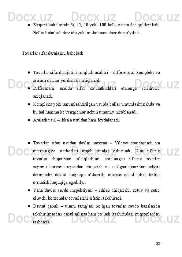 ● Ekspert baholashda 5( 10; 40 yoki 100 balli sistemalar qo‘llaniladi.
Ballar baholash davrida yoki muhokama davrida qo‘yiladi.
Tovarlar sifat darajasini baholash
● Tovarlar sifat darajasini aniqlash usullari – differensial, kompleks va
aralash usullar yordamida aniqlanadi.
● Differensial   usulda   sifat   ko‘rsatkichlari   etalonga   solishtirib
aniqlanadi.
● Kompleks yoki umumlashtirilgan usulda ballar umumlashtirishda va
bu bal hamma ko‘rsatgichlar uchun umumiy hisoblanadi.
● Aralash usul – ikkala usuldan ham foydalanadi.
● Tovarlar   sifati   ustidan   davlat   nazorati   –   Viloyat   standartlash   va
metrologiya   markazlari   orqali   amalga   oshiriladi.   Ular   sifatsiz
tovarlar   chiqarishni   ta’qiqlashlari,   aniqlangan   sifatsiz   tovarlar
xajmini   korxona   rejasidan   chiqarish   va   sotilgan   qismidan   kelgan
daromadni   davlat   budjetiga   o‘tkazish,   maxsus   qabul   qilish   tartibi
o‘rnatish huquqiga egadirlar.
● Yana   davlat   savdo   inspeksiyasi   –   ishlab   chiqarishi,   sotuv   va   sotib
oluvchi korxonalar tovarlarini sifatini tekshiradi.
● Davlat   qabuli   –   ularni   tamg‘asi   bo‘lgan   tovarlar   savdo   bazalarida
tekshirilmasdan qabul qilinsa ham bo‘ladi (tashishdagi nuqsonlardan
tashqari).
33 
