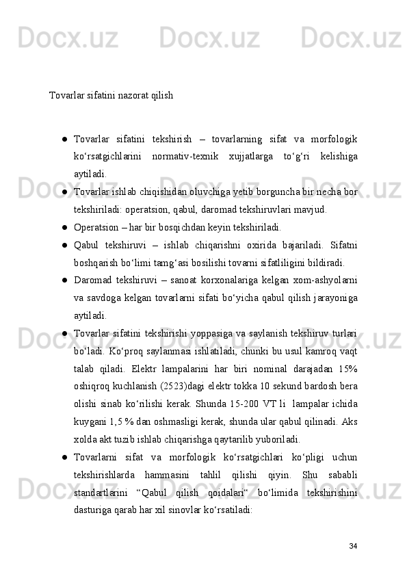 Tovarlar sifatini nazorat qilish
● Tovarlar   sifatini   tekshirish   –   tovarlarning   sifat   va   morfologik
ko‘rsatgichlarini   normativ-texnik   xujjatlarga   to‘g‘ri   kelishiga
aytiladi.
● Tovarlar ishlab chiqishidan oluvchiga yetib borguncha bir necha bor
tekshiriladi: operatsion, qabul, daromad tekshiruvlari mavjud.
● Operatsion – har bir bosqichdan keyin tekshiriladi.
● Qabul   tekshiruvi   –   ishlab   chiqarishni   oxirida   bajariladi.   Sifatni
boshqarish bo‘limi tamg‘asi bosilishi tovarni sifatliligini bildiradi.
● Daromad   tekshiruvi   –   sanoat   korxonalariga   kelgan   xom-ashyolarni
va savdoga kelgan tovarlarni sifati bo‘yicha qabul qilish jarayoniga
aytiladi.
● Tovarlar sifatini tekshirishi yoppasiga va saylanish tekshiruv turlari
bo‘ladi. Ko‘proq saylanmasi ishlatiladi, chunki bu usul kamroq vaqt
talab   qiladi.   Elektr   lampalarini   har   biri   nominal   darajadan   15%
oshiqroq kuchlanish (2523)dagi elektr tokka 10 sekund bardosh bera
olishi  sinab  ko‘rilishi  kerak.  Shunda  15-200  VT  li   lampalar  ichida
kuygani 1,5 % dan oshmasligi kerak, shunda ular qabul qilinadi. Aks
xolda akt tuzib ishlab chiqarishga qaytarilib yuboriladi. 
● Tovarlarni   sifat   va   morfologik   ko‘rsatgichlari   ko‘pligi   uchun
tekshirishlarda   hammasini   tahlil   qilishi   qiyin.   Shu   sababli
standartlarini   “Qabul   qilish   qoidalari“   bo‘limida   tekshirishini
dasturiga qarab har xil sinovlar ko‘rsatiladi:
34 