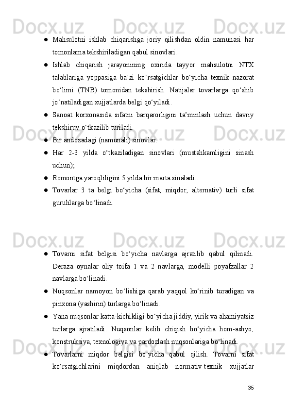 ● Mahsulotni   ishlab   chiqarishga   joriy   qilishdan   oldin   namunasi   har
tomonlama tekshiriladigan qabul sinovlari.
● Ishlab   chiqarish   jarayonining   oxirida   tayyor   mahsulotni   NTX
talablariga   yoppasiga   ba’zi   ko‘rsatgichlar   bo‘yicha   texnik   nazorat
bo‘limi   (TNB)   tomonidan   tekshirish.   Natijalar   tovarlarga   qo‘shib
jo‘natiladigan xujjatlarda belgi qo‘yiladi.
● Sanoat   korxonasida   sifatni   barqarorligini   ta’minlash   uchun   davriy
tekshiruv o‘tkazilib turiladi.
● Bir andozadagi (namunali) sinovlar.
● Har   2-3   yilda   o‘tkaziladigan   sinovlari   (mustahkamligini   sinash
uchun);
● Remontga yaroqliligini 5 yilda bir marta sinaladi..
● Tovarlar   3   ta   belgi   bo‘yicha   (sifat,   miqdor,   alternativ)   turli   sifat
guruhlarga bo‘linadi.
● Tovarni   sifat   belgisi   bo‘yicha   navlarga   ajratilib   qabul   qilinadi.
Deraza   oynalar   oliy   toifa   1   va   2   navlarga,   modelli   poyafzallar   2
navlarga bo‘linadi.
● Nuqsonlar   namoyon   bo‘lishiga   qarab   yaqqol   ko‘rinib   turadigan   va
pinxona (yashirin) turlarga bo‘linadi.
● Yana nuqsonlar katta-kichikligi bo‘yicha jiddiy, yirik va ahamiyatsiz
turlarga   ajratiladi.   Nuqsonlar   kelib   chiqish   bo‘yicha   hom-ashyo,
konstruksiya, texnologiya va pardozlash nuqsonlariga bo‘linadi.
● Tovarlarni   miqdor   belgisi   bo‘yicha   qabul   qilish.   Tovarni   sifat
ko‘rsatgichlarini   miqdordan   aniqlab   normativ-texnik   xujjatlar
35 