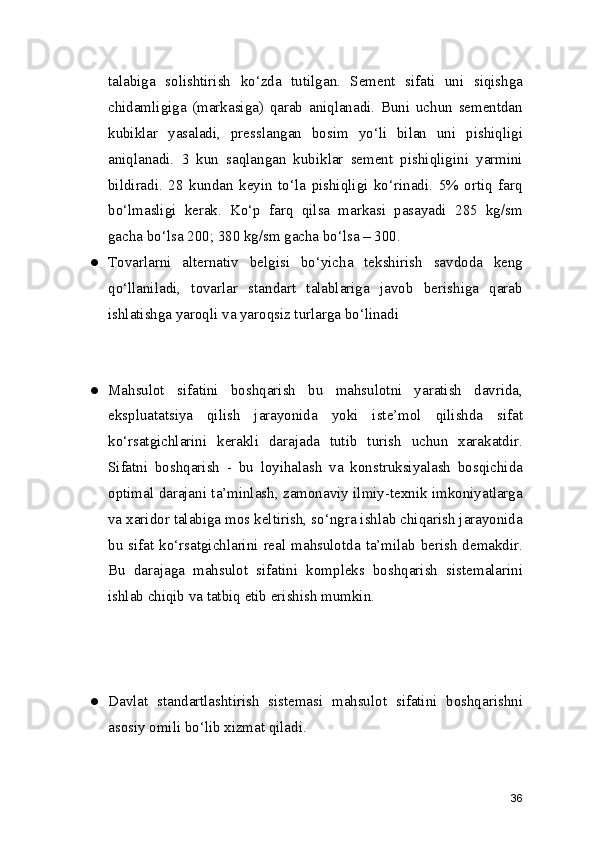 talabiga   solishtirish   ko‘zda   tutilgan.   Sement   sifati   uni   siqishga
chidamligiga   (markasiga)   qarab   aniqlanadi.   Buni   uchun   sementdan
kubiklar   yasaladi,   presslangan   bosim   yo‘li   bilan   uni   pishiqligi
aniqlanadi.   3   kun   saqlangan   kubiklar   sement   pishiqligini   yarmini
bildiradi.   28   kundan   keyin   to‘la   pishiqligi   ko‘rinadi.   5%   ortiq   farq
bo‘lmasligi   kerak.   Ko‘p   farq   qilsa   markasi   pasayadi   285   kg/sm
gacha bo‘lsa 200; 380 kg/sm gacha bo‘lsa – 300.
● Tovarlarni   alternativ   belgisi   bo‘yicha   tekshirish   savdoda   keng
qo‘llaniladi,   tovarlar   standart   talablariga   javob   berishiga   qarab
ishlatishga yaroqli va yaroqsiz turlarga bo‘linadi 
● Mahsulot   sifatini   boshqarish   bu   mahsulotni   yaratish   davrida,
ekspluatatsiya   qilish   jarayonida   yoki   iste’mol   qilishda   sifat
ko‘rsatgichlarini   kerakli   darajada   tutib   turish   uchun   xarakatdir.
Sifatni   boshqarish   -   bu   loyihalash   va   konstruksiyalash   bosqichida
optimal darajani ta’minlash, zamonaviy ilmiy-texnik imkoniyatlarga
va xaridor talabiga mos keltirish, so‘ngra ishlab chiqarish jarayonida
bu sifat  ko‘rsatgichlarini  real  mahsulotda  ta’milab berish  demakdir.
Bu   darajaga   mahsulot   sifatini   kompleks   boshqarish   sistemalarini
ishlab chiqib va tatbiq etib erishish mumkin.
● Davlat   standartlashtirish   sistemasi   mahsulot   sifatini   boshqarishni
asosiy omili bo‘lib xizmat qiladi.
36 