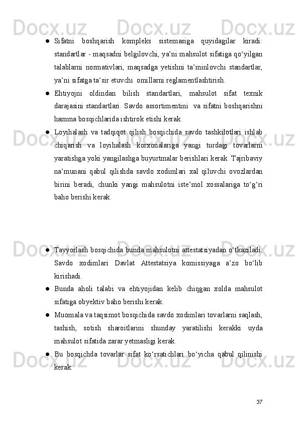 ● Sifatni   boshqarish   kompleks   sistemasiga   quyidagilar   kiradi:
standartlar - maqsadni belgilovchi, ya’ni mahsulot sifatiga qo‘yilgan
talablarni   normativlari,   maqsadga   yetishni   ta’minlovchi   standartlar,
ya’ni sifatga ta’sir etuvchi  omillarni reglamentlashtirish.
● Ehtiyojni   oldindan   bilish   standartlari,   mahsulot   sifat   texnik
darajasini standartlari. Savdo assortimentini   va sifatni boshqarishni
hamma bosqichlarida ishtirok etishi kerak.
● Loyihalash   va   tadqiqot   qilish   bosqichida   savdo   tashkilotlari   ishlab
chiqarish   va   loyihalash   korxonalariga   yangi   turdagi   tovarlarni
yaratishga yoki yangilashga buyurtmalar berishlari kerak. Tajribaviy
na’munani   qabul   qilishda   savdo   xodimlari   xal   qiluvchi   ovozlardan
birini   beradi,   chunki   yangi   mahsulotni   iste’mol   xossalariga   to‘g‘ri
baho berishi kerak.
● Tayyorlash bosqichida bunda mahsulotni attestatsiyadan o‘tkaziladi.
Savdo   xodimlari   Davlat   Attestatsiya   komissiyaga   a’zo   bo‘lib
kirishadi.
● Bunda   aholi   talabi   va   ehtiyojidan   kelib   chiqgan   xolda   mahsulot
sifatiga obyektiv baho berishi kerak.
● Muomala va taqsimot bosqichida savdo xodimlari tovarlarni saqlash,
tashish,   sotish   sharoitlarini   shunday   yaratilishi   kerakki   uyda
mahsulot sifatida zarar yetmasligi kerak.
● Bu   bosqichda   tovarlar   sifat   ko‘rsatichlari   bo‘yicha   qabul   qilinishi
kerak.
37 