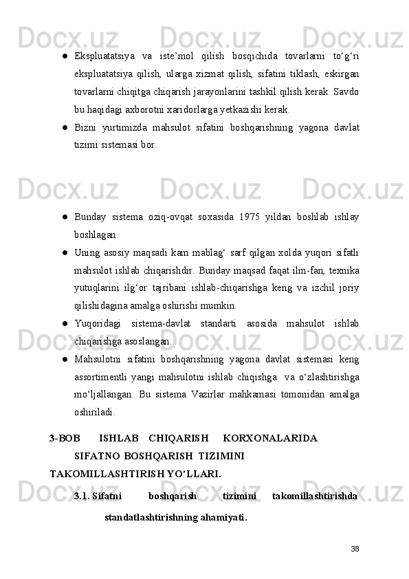 ● Ekspluatatsiya   va   iste’mol   qilish   bosqichida   tovarlarni   to‘g‘ri
ekspluatatsiya   qilish,   ularga   xizmat   qilish,   sifatini   tiklash,   eskirgan
tovarlarni chiqitga chiqarish jarayonlarini tashkil qilish kerak. Savdo
bu haqidagi axborotni xaridorlarga yetkazishi kerak.
● Bizni   yurtimizda   mahsulot   sifatini   boshqarishning   yagona   davlat
tizimi sistemasi bor. 
● Bunday   sistema   oziq-ovqat   soxasida   1975   yildan   boshlab   ishlay
boshlagan.
● Uning   asosiy   maqsadi   kam   mablag‘   sarf   qilgan   xolda   yuqori   sifatli
mahsulot ishlab chiqarishdir. Bunday maqsad faqat ilm-fan, texnika
yutuqlarini   ilg‘or   tajribani   ishlab-chiqarishga   keng   va   izchil   joriy
qilishidagina amalga oshirishi mumkin.
● Yuqoridagi   sistema-davlat   standarti   asosida   mahsulot   ishlab
chiqarishga asoslangan.
● Mahsulotni   sifatini   boshqarishning   yagona   davlat   sistemasi   keng
assortimentli   yangi   mahsulotni   ishlab   chiqishga     va   o‘zlashtirishga
mo‘ljallangan.   Bu   sistema   Vazirlar   mahkamasi   tomonidan   amalga
oshiriladi.
3-BOB  ISHLAB  CHIQARISH  KORXONALARIDA  
SIFATNO  BOSHQARISH  TIZIMINI
TAKOMILLASHTIRISH YO’LLARI. 
3.1. Sifatni  boshqarish  tizimini  takomillashtirishda
standatlashtirishning ahamiyati. 
38 