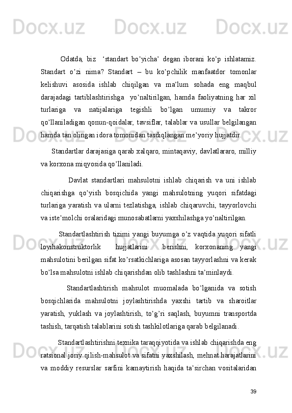             Odatda,   biz     ‘standart   bo’yicha’   degan   iborani   ko’p   ishlatamiz.
Standart   o’zi   nima?   Standart   –   bu   ko’pchilik   manfaatdor   tomonlar
kelishuvi   asosida   ishlab   chiqilgan   va   ma’lum   sohada   eng   maqbul
darajadagi   tartiblashtirishga     yo’naltirilgan,   hamda   faoliyatning   har   xil
turlariga   va   natijalariga   tegishli   bo’lgan   umumiy   va   takror
qo’llaniladigan qonun-qoidalar, tavsiflar, talablar va usullar belgilangan
hamda tan olingan idora tomonidan tasdiqlangan me’yoriy hujjatdir.  
      Standartlar darajasiga qarab xalqaro, mintaqaviy, davlatlararo, milliy
va korxona miqyosida qo’llaniladi. 
                Davlat   standartlari   mahsulotni   ishlab   chiqarish   va   uni   ishlab
chiqarishga   qo’yish   bosqichida   yangi   mahsulotning   yuqori   sifatdagi
turlariga   yaratish   va   ularni   tezlatishga,   ishlab   chiqaruvchi,   tayyorlovchi
va iste’molchi oralaridagi munosabatlarni yaxshilashga yo’naltirilgan.  
              Standartlashtirish  tizimi  yangi  buyumga  o’z  vaqtida  yuqori  sifatli
loyihakonstruktorlik     hujjatlarini     berishni,   korxonaning   yangi
mahsulotini berilgan sifat ko’rsatkichlariga asosan tayyorlashni va kerak
bo’lsa mahsulotni ishlab chiqarishdan olib tashlashni ta’minlaydi.  
            Standartlashtirish   mahsulot   muomalada   bo’lganida   va   sotish
bosqichlarida   mahsulotni   joylashtirishda   yaxshi   tartib   va   sharoitlar
yaratish,   yuklash   va   joylashtirish,   to’g’ri   saqlash,   buyumni   transportda
tashish, tarqatish talablarini sotish tashkilotlariga qarab belgilanadi. 
         Standartlashtirishni texnika taraqqiyotida va ishlab chiqarishda eng
ratsional joriy qilish-mahsulot va sifatni yaxshilash, mehnat harajatlarini
va   moddiy   resurslar   sarfini   kamaytirish   haqida   ta’sirchan   vositalaridan
39 