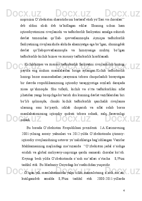 inqirozini O’zbekiston sharoitida uni bartaraf etish yo’llari va choralari’’
deb   oldini   olish   deb   ta’kidlagan   edilar.   Shuning   uchun   ham
iqtisodiyotimizni rivojlanishi va tadbirkorlik faoliyatini amalga oshirish
davlat   tomonidan   qo’llab-   quvvatlanmoqda.   Ayniqsa   tadbirkorlik
faoliyatining rivojlanishida alohida ahamiyatga ega bo’lgan, shuningdek
davlat   qo’llabquvvatlanmoqda   va   himoyasiga   muhtoj   bo’lgan
tadbirkorlik-kichik biznes va xususiy tadbirkorlik hisoblanadi.  
           Kichikbiznes va xususiy tadbirkorlik faoliyatini rivojlantirish hozirgi
paytda   eng   muhim   masalalardan   biriga   aylangan.Kichik   tadbirkorlik
hozirgi bozor munosabatlari jarayonini  tobora  chuqurlashib  borayotgan
bir   davrda   respublikamizning   iqtisodiy   taraqqiyotiga   sezilarli   darajada
xissa   qo’shmoqda.   Shu   tufayli,   kichik   va   o’rta   tadbirkorlikni   sifat
jihatidan yangi bosqichga ko’tarish shu kunning davlat vazifalaridan biri
bo’lib   qolmoqda,   chunki   kichik   tadbirkorlik   qanchalik   rivojlansa
ularning   soni   ko’payib,   ishlab   chiqarish   va   sifat   oshib   borsa
mamlakatimizning   iqtisodiy   qudrati   tobora   oshadi,   xalq   faravonligi
oshadi.   
      Bu   borada   O’zbekiston   Respublikasi   prezidenti     I.A.Karimovning
2001-yilning   asosiy   yakunlari   va   2012-yilda   O’zbekistonda   ijtimoiy-
iqtisodiy rivojlanishning ustuvor yo’nalishlariga bag’ishlangan Vazirlar
Mahkamasining   majlisidagi   ma’ruzasida     ’’O’zbekiston   jadal   o’sishga
erishdi   va   global   moliyaviy-inqirozga   qarshi   samarali   choralar   ko’rdi.
Keyingi   besh   yilda   O’zbekistonda   o’sish   sur’atlari   o’rtacha       8,5%ni
tashkil etdi. Bu Markaziy Osiyodagi ko’rsatkichdan yuqoridir. 
    O’tgan   yili   mamlakatimizda   yalpi   ichki   maxsulotning   o’sish   sur’ati,
kutilganidek   amalda   8,3%ni   tashkil   etdi.   2000-2011-yillarda
4 