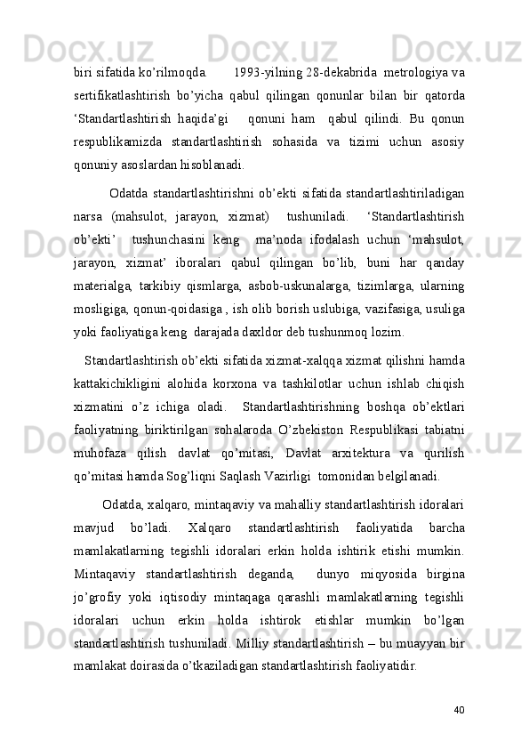 biri sifatida ko’rilmoqda.       1993-yilning 28-dekabrida  metrologiya va
sertifikatlashtirish   bo’yicha   qabul   qilingan   qonunlar   bilan   bir   qatorda
‘Standartlashtirish   haqida’gi       qonuni   ham     qabul   qilindi.   Bu   qonun
respublikamizda   standartlashtirish   sohasida   va   tizimi   uchun   asosiy
qonuniy asoslardan hisoblanadi.  
              Odatda   standartlashtirishni   ob’ekti   sifatida   standartlashtiriladigan
narsa   (mahsulot,   jarayon,   xizmat)     tushuniladi.     ‘Standartlashtirish
ob’ekti’     tushunchasini   keng     ma’noda   ifodalash   uchun   ‘mahsulot,
jarayon,   xizmat’   iboralari   qabul   qilingan   bo’lib,   buni   har   qanday
materialga,   tarkibiy   qismlarga,   asbob-uskunalarga,   tizimlarga,   ularning
mosligiga, qonun-qoidasiga , ish olib borish uslubiga, vazifasiga, usuliga
yoki faoliyatiga keng  darajada daxldor deb tushunmoq lozim. 
   Standartlashtirish ob’ekti sifatida xizmat-xalqqa xizmat qilishni hamda
kattakichikligini   alohida   korxona   va   tashkilotlar   uchun   ishlab   chiqish
xizmatini   o’z   ichiga   oladi.     Standartlashtirishning   boshqa   ob’ektlari
faoliyatning   biriktirilgan   sohalaroda   O’zbekiston   Respublikasi   tabiatni
muhofaza   qilish   davlat   qo’mitasi,   Davlat   arxitektura   va   qurilish
qo’mitasi hamda Sog’liqni Saqlash Vazirligi  tomonidan belgilanadi.  
        Odatda, xalqaro, mintaqaviy va mahalliy standartlashtirish idoralari
mavjud   bo’ladi.   Xalqaro   standartlashtirish   faoliyatida   barcha
mamlakatlarning   tegishli   idoralari   erkin   holda   ishtirik   etishi   mumkin.
Mintaqaviy   standartlashtirish   deganda,     dunyo   miqyosida   birgina
jo’grofiy   yoki   iqtisodiy   mintaqaga   qarashli   mamlakatlarning   tegishli
idoralari   uchun   erkin   holda   ishtirok   etishlar   mumkin   bo’lgan
standartlashtirish tushuniladi. Milliy standartlashtirish – bu muayyan bir
mamlakat doirasida o’tkaziladigan standartlashtirish faoliyatidir.  
40 