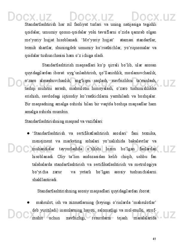 Standartlashtirish   har   xil   faoliyat   turlari   va   uning   natijasiga   tegishli
qoidalar,   umumiy   qonun-qoidalar   yoki   tavsiflarni   o’zida   qamrab   olgan
me’yoriy   hujjat   hisoblanadi.   ‘Me’yoriy   hujjat’     atamasi   standartlar,
texnik   shartlar,   shuningdek   umumiy   ko’rsatkichlar,   yo’riqnomalar   va
qoidalar tushunchasini ham o’z ichiga oladi. 
                Standartlashtirish   maqsadlari   ko’p   qirrali   bo’lib,   ular   asosan
quyidagilardan   iborat:   uyg’unlashtirish,   qo’llanishlik,   moslanuvchanlik,
o’zaro   almashuvchanlik,   sog’liqni   saqlash,   xavfsizlikni   ta’minlash,
tashqi   muhitni   asrash,   mahsulotni   himoyalash,   o’zaro   tushunishlikka
erishish,   savdodagi   iqtisodiy   ko’rsatkichlarni   yaxshilash   va   boshqalar.
Bir maqsadning amalga oshishi bilan bir vaqtda boshqa maqsadlar ham
amalga oshishi mumkin.  
Standartlashtirishning maqsad va vazifalari: 
● ‘Standartlashtirish   va   sertifikatlashtirish   asoslari’   fani   texnika,
menejment   va   marketing   sohalari   yo’nalishida   bakalavrlar   va
muhandislar   tayyorlashda   o’tilishi   lozim   bo’lgan   fanlardan
hisoblanadi.   Oliy   ta’lim   andozasidan   kelib   chiqib,   ushbu   fan
talabalarda   standartlashtirish   va   sertifikatlashtirish   va   metrologiya
bo’yicha   zarur     va   yetarli   bo’lgan   asosiy   tushunchalarni
shakllantiradi.  
    Standartlashtirishning asosiy maqsadlari quyidagilardan iborat: 
●     mahsulot,   ish   va   xizmatlarning   (keyingi   o’rinlarda   ‘mahsulotlar’
deb yuritiladi) insonlarning hayoti, salomatligi va mol-mulki, atrof-
muhit   uchun   xavfsizligi,   resurslarni   tejash   masalalarida
41 