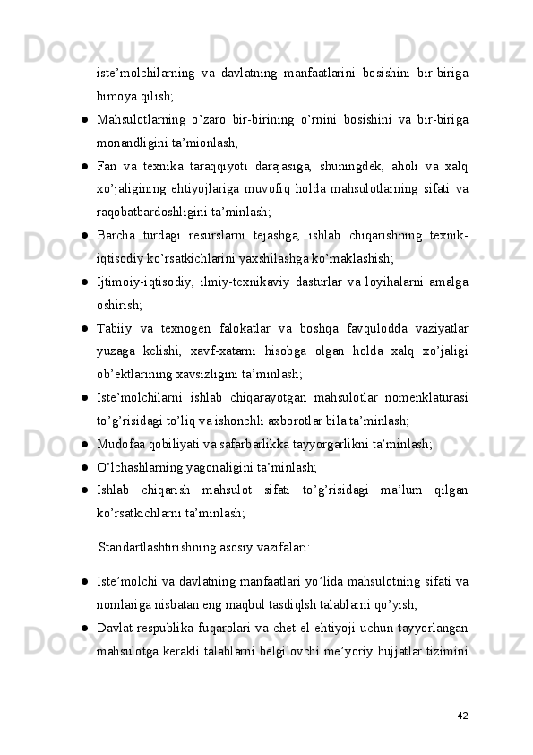iste’molchilarning   va   davlatning   manfaatlarini   bosishini   bir-biriga
himoya qilish; 
● Mahsulotlarning   o’zaro   bir-birining   o’rnini   bosishini   va   bir-biriga
monandligini ta’mionlash; 
● Fan   va   texnika   taraqqiyoti   darajasiga,   shuningdek,   aholi   va   xalq
xo’jaligining   ehtiyojlariga   muvofiq   holda   mahsulotlarning   sifati   va
raqobatbardoshligini ta’minlash; 
● Barcha   turdagi   resurslarni   tejashga,   ishlab   chiqarishning   texnik-
iqtisodiy ko’rsatkichlarini yaxshilashga ko’maklashish; 
● Ijtimoiy-iqtisodiy,   ilmiy-texnikaviy   dasturlar   va   loyihalarni   amalga
oshirish; 
● Tabiiy   va   texnogen   falokatlar   va   boshqa   favqulodda   vaziyatlar
yuzaga   kelishi,   xavf-xatarni   hisobga   olgan   holda   xalq   xo’jaligi
ob’ektlarining xavsizligini ta’minlash; 
● Iste’molchilarni   ishlab   chiqarayotgan   mahsulotlar   nomenklaturasi
to’g’risidagi to’liq va ishonchli axborotlar bila ta’minlash; 
● Mudofaa qobiliyati va safarbarlikka tayyorgarlikni ta’minlash; 
● O’lchashlarning yagonaligini ta’minlash; 
● Ishlab   chiqarish   mahsulot   sifati   to’g’risidagi   ma’lum   qilgan
ko’rsatkichlarni ta’minlash; 
Standartlashtirishning asosiy vazifalari: 
● Iste’molchi va davlatning manfaatlari yo’lida mahsulotning sifati va
nomlariga nisbatan eng maqbul tasdiqlsh talablarni qo’yish; 
● Davlat  respublika  fuqarolari  va  chet   el  ehtiyoji  uchun  tayyorlangan
mahsulotga kerakli talablarni belgilovchi me’yoriy hujjatlar tizimini
42 