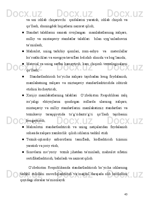 va   uni   ishlab   chiqaruvchi     qoidalarini   yaratish,   ishlab   chiqish   va
qo’llash, shuningdek hujjatlarni nazorat qilish; 
● Standart   talablarini   sanoati   rivojlangan     mamlakatlarning   xalqaro,
milliy   va   mintaqaviy   standatlar   talablari     bilan   uyg’unlashuvini
ta’minlash; 
● Mahsulot,   uning   tarkibiy   qismlari,   xom-ashyo     va     materilallar
ko’rsatkichlari va energiya tavsiflari kelishib olinishi va bog’lanishi; 
● Material va uning sarfini kamaytirsh, kam chiqimli texnologiualarni
qo’llash; 
●     Standartlashtirish   bo’yicha   xalqaro   tajribadan   keng   foydalanish,
mamlakatning   xalqaro   va   miztaqaviy   standartlashtirishda   ishtirok
etishini kuchaytirish; 
● Xorijiy   mamlakatlarning   talablari     O’zbekiston   Respublikasi   xalq
xo’jaligi   ehtiyojlarini   qondirgan   xollarda   ularning   xalqaro,
mintaqaviy   va   milliy   standartlarini   mamlakatimiz   standartlari   va
texnikaviy   taraqqiyotida   to’g’ridanto’g’ri   qo’llash   tajribasini
kengaytirish; 
● Mahsulotni   standartlashtirish   va   uning   natijalaridan   foydalanish
sohasida xalqaro xamkorlik  qilish ishlarini tashkil etish 
● Texnik-iqtisodiy   axborotlarni   tasniflash,   kodlashtirish   tizimini
yaratish va joriy etish; 
● Sinovlarni   me’yoriy     texnik   jihatdan   ta’minlash,   mahsulot   sifatini
sertifikatlashtirish, baholash va nazorat qilish. 
          O’zbekiston   Respublikasida   standartlashtirish   bo’yicha   ishlarning
tashkil   etilishini   muvofiqlashtirish   va   maqbul   darajada   olib   borilishini
quyidagi idoralar ta’mionlaydi: 
43 