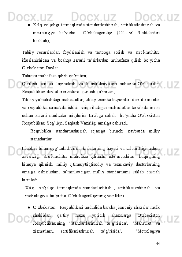 ● Xalq   xo’jaligi   tarmoqlarida   standartlashtirish,   sertifikatlashtirish   va
metrologiya   bo’yicha     O’zbekagentligi   (2011-yil   3-oktabrdan
boshlab); 
Tabiiy   resurslardan   foydalanish   va   tartobga   solish   va   atrof-muhitni
ifloslanishidan   va   boshqa   zararli   ta’sirlardan   muhofaza   qilish   bo’yicha
O’zbekiston Davlat 
Tabiatni muhofaza qilish qo’mitasi;
Qurilish   sanoati   loyihalash   va   konstruksiyalash   sohasida-O’zbekiston
Respublikasi davlat arxitektura  qurilish qo’mitasi; 
Tibbiy yo’nalishdagi mahsulotlar, tibbiy texnika buyumlar, dori-darmonlar
va   respublika   sanoatida   ishlab   chiqariladigan   mahsulotlar   tarkibida   inson
uchun   zararli   moddalar   miqdorini   tartibga   solish     bo’yicha-O’zbekiston
Respublikasi Sog’liqni Saqlash Vazirligi amalga oshiradi. 
Respublika   standartlashtirish   rejasiga   birinchi   navbatda   milliy
stanadartlar 
talablari   bilan   uyg’unlashtirish,   kishilarning   hayoti   va   salomatligi   uchun
xavsizligi,   atrof-muhitni   muhofaza   qilinishi,   iste’molchilar     huquqining
himoya   qilinish,   milliy   ijtimoiy0iqtisodiy   va   texnikaviy   dasturlarning
amalga   oshirilishini   ta’minlaydigan   milliy   standartlarni   ishlab   chiqish
kiritiladi. 
Xalq     xo’jaligi   tarmoqlarida   standartlashtish   ,   sertifikatlashtirish     va
metrologiya  bo’yicha  O’zbekagentligining vazifalari: 
● O’zbekiston   Respublikasi hududida barcha jismoniy shaxslar mulk
shaklidan   qa’tiiy   nazar   yuridik   shaxslarga   O’zbekiston
Respublikasining   ‘Standartlashtirish   to’g’risida’,   ‘Mahsulot   va
xizmatlarni   sertifikatlashtirish   to’g’risida’,     ‘Metrologiya
44 