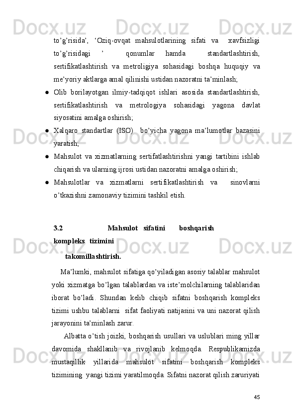 to’g’risida’,   ‘Oziq-ovqat   mahsulotlarining   sifati   va     xavfsizligi
to’g’risidagi   ’     qonumlar   hamda     standartlashtirish,
sertifikatlashtirish   va   metroligiya   sohasidagi   boshqa   huquqiy   va
me’yoriy aktlarga amal qilinishi ustidan nazoratni ta’minlash; 
● Olib   borilayotgan   ilmiy-tadqiqot   ishlari   asosida   standartlashtirish,
sertifikatlashtirish   va   metrologiya   sohasidagi   yagona   davlat
siyosatini amalga oshirish; 
● Xalqaro   standartlar   (ISO)     bo’yicha   yagona   ma’lumotlar   bazasini
yaratish; 
● Mahsulot   va   xizmatlarning   sertifatlashtirishni   yangi   tartibini   ishlab
chiqarish va ularning ijrosi ustidan nazoratni amalga oshirish; 
● Mahsulotlar   va   xizmatlarni   sertifikatlashtirish   va     sinovlarni
o’tkazishni zamonaviy tizimini tashkil etish. 
3.2      Mahsulot  sifatini  boshqarish  
kompleks  tizimini 
takomillashtirish. 
      Ma’lumki, mahsulot sifatiga qo’yiladigan asosiy talablar mahsulot
yoki xizmatga bo’lgan talablardan va iste’molchilarning talablaridan
iborat   bo’ladi.   Shundan   kelib   chiqib   sifatni   boshqarish   kompleks
tizimi ushbu talablarni   sifat faoliyati natijasini va uni nazorat qilish
jarayonini ta’minlash zarur. 
           Albatta o’tish joizki, boshqarish usullari va uslublari ming yillar
davomida   shakllanib   va   rivojlanib   kelmoqda.   Respublikamizda
mustaqillik   yillarida   mahsulot   sifatini   boshqarish   kompleks
tizimining  yangi tizimi yaratilmoqda. Sifatni nazorat qilish zaruriyati
45 