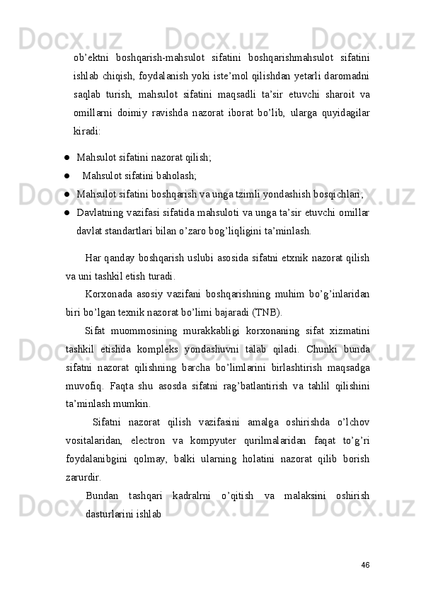 ob’ektni   boshqarish-mahsulot   sifatini   boshqarishmahsulot   sifatini
ishlab chiqish, foydalanish yoki iste’mol qilishdan yetarli daromadni
saqlab   turish,   mahsulot   sifatini   maqsadli   ta’sir   etuvchi   sharoit   va
omillarni   doimiy   ravishda   nazorat   iborat   bo’lib,   ularga   quyidagilar
kiradi: 
● Mahsulot sifatini nazorat qilish; 
●   Mahsulot sifatini baholash; 
● Mahsulot sifatini boshqarish va unga tzimli yondashish bosqichlari; 
● Davlatning vazifasi sifatida mahsuloti va unga ta’sir etuvchi omillar
davlat standartlari bilan o’zaro bog’liqligini ta’minlash. 
Har qanday boshqarish uslubi asosida sifatni etxnik nazorat qilish
va uni tashkil etish turadi. 
Korxonada   asosiy   vazifani   boshqarishning   muhim   bo’g’inlaridan
biri bo’lgan texnik nazorat bo’limi bajaradi (TNB).  
Sifat   muommosining   murakkabligi   korxonaning   sifat   xizmatini
tashkil   etishda   kompleks   yondashuvni   talab   qiladi.   Chunki   bunda
sifatni   nazorat   qilishning   barcha   bo’limlarini   birlashtirish   maqsadga
muvofiq.   Faqta   shu   asosda   sifatni   rag’batlantirish   va   tahlil   qilishini
ta’minlash mumkin.  
  Sifatni   nazorat   qilish   vazifasini   amalga   oshirishda   o’lchov
vositalaridan,   electron   va   kompyuter   qurilmalaridan   faqat   to’g’ri
foydalanibgini   qolmay,   balki   ularning   holatini   nazorat   qilib   borish
zarurdir.  
Bundan   tashqari   kadralrni   o’qitish   va   malaksini   oshirish
dasturlarini ishlab 
46 