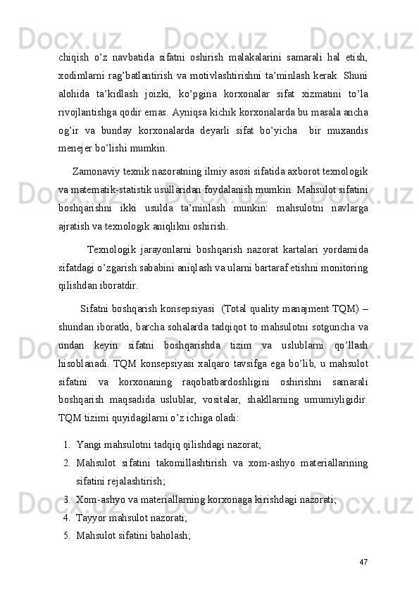 chiqish   o’z   navbatida   sifatni   oshirish   malakalarini   samarali   hal   etish,
xodimlarni rag’batlantirish  va motivlashtirishni ta’minlash  kerak.  Shuni
alohida   ta’kidlash   joizki,   ko’pgina   korxonalar   sifat   xizmatini   to’la
rivojlantishga qodir emas. Ayniqsa kichik korxonalarda bu masala ancha
og’ir   va   bunday   korxonalarda   deyarli   sifat   bo’yicha     bir   muxandis
menejer bo’lishi mumkin.  
     Zamonaviy texnik nazoratning ilmiy asosi sifatida axborot texnologik
va matematik-statistik usullaridan foydalanish mumkin. Mahsulot sifatini
boshqarishni   ikki   usulda   ta’minlash   munkin:   mahsulotni   navlarga
ajratish va texnologik aniqlikni oshirish. 
            Texnologik   jarayonlarni   boshqarish   nazorat   kartalari   yordamida
sifatdagi o’zgarish sababini aniqlash va ularni bartaraf etishni monitoring
qilishdan iboratdir.  
        Sifatni boshqarish konsepsiyasi  (Total quality manajment TQM) –
shundan iboratki, barcha sohalarda tadqiqot to mahsulotni sotguncha va
undan   keyin   sifatni   boshqarishda   tizim   va   uslublarni   qo’llash
hisoblanadi. TQM konsepsiyasi xalqaro tavsifga  ega bo’lib,  u mahsulot
sifatini   va   korxonaning   raqobatbardoshligini   oshirishni   samarali
boshqarish   maqsadida   uslublar,   vositalar,   shakllarning   umumiyligidir.
TQM tizimi quyidagilarni o’z ichiga oladi: 
1. Yangi mahsulotni tadqiq qilishdagi nazorat; 
2. Mahsulot   sifatini   takomillashtirish   va   xom-ashyo   materiallarining
sifatini rejalashtirish; 
3. Xom-ashyo va materiallarning korxonaga kirishdagi nazorati; 
4. Tayyor mahsulot nazorati; 
5. Mahsulot sifatini baholash; 
47 