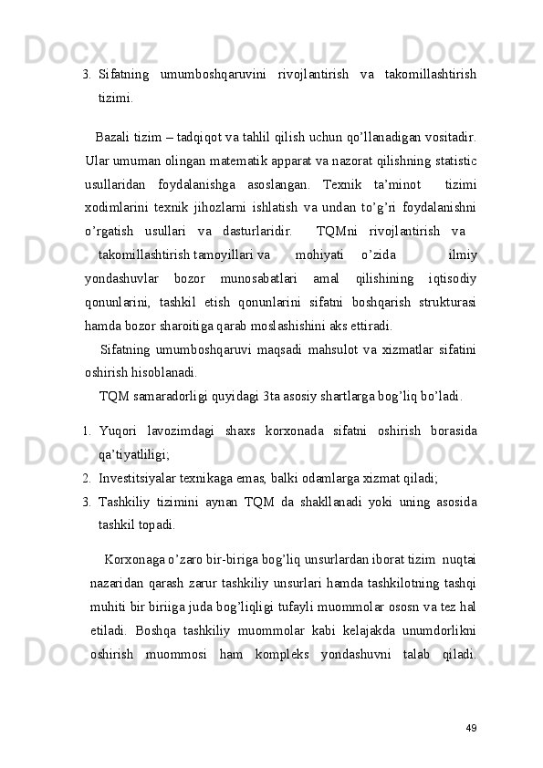 3. Sifatning   umumboshqaruvini   rivojlantirish   va   takomillashtirish
tizimi. 
Bazali tizim – tadqiqot va tahlil qilish uchun qo’llanadigan vositadir.
Ular umuman olingan matematik apparat va nazorat qilishning statistic
usullaridan   foydalanishga   asoslangan.   Texnik   ta’minot     tizimi
xodimlarini   texnik   jihozlarni   ishlatish   va   undan   to’g’ri   foydalanishni
o’rgatish   usullari   va   dasturlaridir.     TQMni   rivojlantirish   va  
takomillashtirish tamoyillari va  mohiyati  o’zida   ilmiy
yondashuvlar   bozor   munosabatlari   amal   qilishining   iqtisodiy
qonunlarini,   tashkil   etish   qonunlarini   sifatni   boshqarish   strukturasi
hamda bozor sharoitiga qarab moslashishini aks ettiradi. 
  Sifatning   umumboshqaruvi   maqsadi   mahsulot   va   xizmatlar   sifatini
oshirish hisoblanadi. 
 TQM samaradorligi quyidagi 3ta asosiy shartlarga bog’liq bo’ladi. 
1. Yuqori   lavozimdagi   shaxs   korxonada   sifatni   oshirish   borasida
qa’tiyatliligi; 
2. Investitsiyalar texnikaga emas, balki odamlarga xizmat qiladi; 
3. Tashkiliy   tizimini   aynan   TQM   da   shakllanadi   yoki   uning   asosida
tashkil topadi.  
    Korxonaga o’zaro bir-biriga bog’liq unsurlardan iborat tizim  nuqtai
nazaridan qarash  zarur  tashkiliy  unsurlari hamda  tashkilotning tashqi
muhiti bir biriiga juda bog’liqligi tufayli muommolar ososn va tez hal
etiladi.   Boshqa   tashkiliy   muommolar   kabi   kelajakda   unumdorlikni
oshirish   muommosi   ham   kompleks   yondashuvni   talab   qiladi.
49 