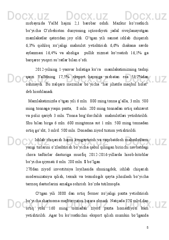 mobaynida   YaIM   hajmi   2,1   barobar   oshdi.   Mazkur   ko’rsatkich
bo’yicha   O’zbekiston   dunyoning   iqtisodiyoti   jadal   rivojlanayotgan
mamlakatlar   qatoridan   joy   oldi.   O’tgan   yili   sanoat   ishlab   chiqarish
6,3%   qishloq   xo’jaligi   mahsulot   yetishtirish   6,6%   chakana   savdo
aylanmasi   16,4%   va   aholiga     pullik   xizmat   ko’rsatish   16,1%   ga
barqaror yuqori su’ratlar bilan o’sdi.  
          2012-yilning   1-yanvar   holatiga   ko’ra     mamlakatimizning   tashqi
qarzi   YaIMning   17,5%   eksport   hajmiga   nisbatan   esa   53,7%dan
oshmaydi.   Bu   xalqaro   mezonlar   bo’yicha   “har   jihatda   maqbul   holat”
deb hisoblanadi. 
  Mamlakatimizda o’tgan yili 6 mln.  800 ming tonna g’alla, 3 mln. 500
ming tonnaga yaqin paxta,     8 mln. 200 ming tonnadan ortiq sabzavot
va  poliz qariyb  3 mln.  Tonna  bog’dorchilik   mahsulotlari yetishtirildi.
Shu   bilan   birga   6   mln.   600   mingtonna   sut   1   mln.   500   ming   tonnadan
ortiq go’sht, 3 mlrd. 500 mln. Donadan ziyod tuxum yetishtirildi. 
           Ishlab chiqarish hajmi kengaytirish va raqobatdosh  mahsulotlarni
yangi turlarini o’zlashtirish bo’yicha qabul qilingan birinchi navbatdagi
chora   tadbirlar   dasturiga   muofiq   2012-2016-yillarda   hisob-kitoblar
bo’yicha qiymati 6 mln. 200 mln. $ bo’lgan 
270dan   ziyod   investitsiya   loyihasida   shuningdek,   ishlab   chiqarish
modernizatsiya   qilish,   texnik   va   texnologik   qayta   jihozlash   bo’yicha
tarmoq dasturlarini amalga oshirish  ko’zda tutilmoqda.  
        O’tgan   yili   3800   dan   ortiq   fermer   xo’jaligi   paxta   yetishtirish
bo’yicha shartnoma majburiyatini bajara olmadi. Natijada 120 mlrd.dan
ortiq   yoki   160   ming   tonnadan   ziyod   paxta   homashyosi   kam
yetishtirildi.   Agar   bu   ko’rsatkichni   eksport   qilish   mumkin   bo’lganda
5 