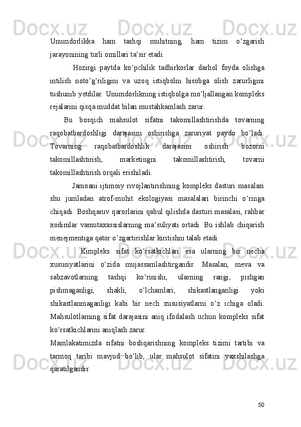 Unumdorlikka   ham   tashqi   muhitning,   ham   tizim   o’zgarish
jarayonining turli omillari ta’sir etadi. 
            Hozirgi   paytda   ko’pchilik   tadbirkorlar   darhol   foyda   olishga
intilish   noto’g’riligini   va   uzoq   istiqbolni   hisobga   olish   zarurligini
tushunib yetdilar. Unumdorlikning istiqbolga mo’ljallangan kompleks
rejalarini qisqa muddat bilan mustahkamlash zarur. 
    Bu   bosqich   mahsulot   sifatni   takomillashtirishda   tovarning
raqobatbardoshligi   darajasini   oshirishga   zaruriyat   paydo   bo’ladi.
Tovarning   raqobatbardoshlik   darajasini   oshirish   bozorni
takomillashtirish,   marketingni   takomillashtirish,   tovarni
takomillashtirish orqali erishiladi. 
                Jamoani   ijtimoiy   rivojlantirishning   kompleks   dasturi   masalasi
shu   jumladan   atrof-muhit   ekologiyasi   masalalari   birinchi   o’ringa
chiqadi. Boshqaruv qarorlarini qabul qilishda dasturi masalasi, rahbar
xodimlar   vamutaxassislarning   ma’suliyati   ortadi.   Bu   ishlab   chiqarish
menejmentiga qator o’zgartirishlar kiritishni talab etadi. 
          Kimpleks   sifat   ko’rsatkichlari   esa   ularning   bir   necha
xususiyatlarini   o’zida   mujassamlashtirgandir.   Masalan,   meva   va
sabzavotlarning   tashqi   ko’rinishi,   ularning   rangi,   pishgan
pishmaganligi,   shakli,   o’lchamlari,   shikastlanganligi   yoki
shikastlanmaganligi   kabi   bir   nech   xususiyatlarni   o’z   ichiga   oladi.
Mahsulotlarning   sifat   darajasini   aniq   ifodalash   uchun   kompleks   sifat
ko’rsatkichlarini aniqlash zarur.  
Mamlakatimizda   sifatni   boshqarishning   kompleks   tizimi   tartibi   va
tarmoq   taribi   mavjud   bo’lib,   ular   mahsulot   sifatini   yaxshilashga
qaratilgandir.  
50 