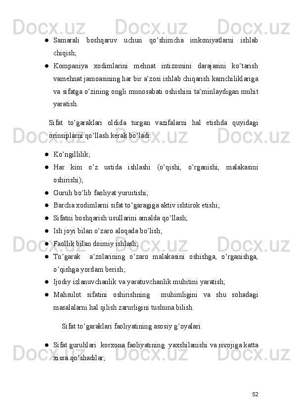 ● Samarali   boshqaruv   uchun   qo’shimcha   imkoniyatlarni   ishlab
chiqish; 
● Kompaniya   xodimlarini   mehnat   intizomini   darajasini   ko’tarish
vamehnat jamoasining har bir a’zosi ishlab chiqarish kamchiliklariga
va sifatga o’zining ongli munosabati oshishini ta’minlaydigan muhit
yaratish. 
Sifat   to’garaklari   oldida   turgan   vazifalarni   hal   etishda   quyidagi
orinsiplarni qo’llash kerak bo’ladi: 
● Ko’ngillilik; 
● Har   kim   o’z   ustida   ishlashi   (o’qishi,   o’rganishi,   malakasini
oshirishi); 
● Guruh bo’lib faoliyat yuruitishi; 
● Barcha xodimlarni sifat to’garagiga aktiv ishtirok etishi; 
● Sifatni boshqarish usullarini amalda qo’llash; 
● Ish joyi bilan o’zaro aloqada bo’lish; 
● Faollik bilan doimiy ishlash; 
● To’garak     a’zolarining   o’zaro   malakasini   oshishga,   o’rganishga,
o’qishga yordam berish; 
● Ijodiy izlanuvchanlik va yaratuvchanlik muhitini yaratish; 
● Mahsulot   sifatini   oshirishning     muhimligini   va   shu   sohadagi
masalalarni hal qilish zarurligini tushuna bilish. 
    Sifat to’garaklari faoliyatining asosiy g’oyalari: 
● Sifat guruhlari  korxona faoliyatining  yaxshilanishi va rivojiga katta
xissa qo’shadilar; 
52 