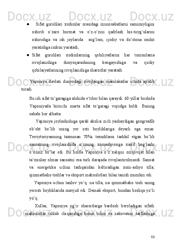 ●     Sifat   guruhlari   xodimlar   orasidagi   munosabatlarni   samimiyligini
oshirib   o’zaro   hurmat   va   o’z-o’zini   qadrlash   his-tuyg’ularini
oshirishga   va   ish   joylarida     sog’lom,   ijodiy   va   do’stona   muhit
yaratishga imkon yaratadi; 
● Sifat   guruhlari   xodimlarning   qobiliyatlarini   har   tomonlama
rivojlanishiga   dunyoqarashining   kengayishiga   va   ijodiy
qobilaiyatlarining rivojlanishiga sharoitlar yaratadi. 
        Yaponiya   davlati   dunyodagi   rivojlangan   mamlakatlar   ichida   ajralib
turadi. 
Bu ish sifat to’garagiga alohida e’tibor bilan qaraydi. 60-yillar boshida
Yaponiyada   birinchi   marta   sifat   to’garagi   vujudga   keldi.   Buning
sababi bor albatta. 
  Yaponiya joylashishiga qarab aholisi zich yashaydigan geogreafik
ob’ekt   bo’lib   uning   yer   osti   boyliklariga   deyarli   ega   emas.
Terriytoriyasining   taxminan   70%i   texniklarni   tashkil   etgan   bo’lib
sanoatning   rivojlanishida   o’zining   xomashyosiga   xarid   bog’lashi
o’rinsiz   bo’lar   edi.   Bu   holda   Yaponiya   o’z   xalqini   oziqovqat   bilan
ta’minlay olmas sanoatni esa turli darajada rivojlantirolmasdi. Sanoat
va   energetika   uchun   tashqaridan   keltiradigan   xom-ashyo   tilla,
qimmatbaho toshlar va eksport mahsulotlari bilan tanish mumkin edi. 
Yaponiya   uchun   tanlov   yo’q:   na   tilla,   na   qimmatbaho   tosh   uning
yerosti boyliklarida mavjud edi. Demak eksport, bundan boshqa yo’li
yo’q. 
    Xullas,   Yaponiya   og’ir   sharoitlarga   bardosh   beroladigan   sifatli
mahsulotlar   ishlab   chiqarishga   butun   bilim   va   zakovatini   sarflashiga
53 