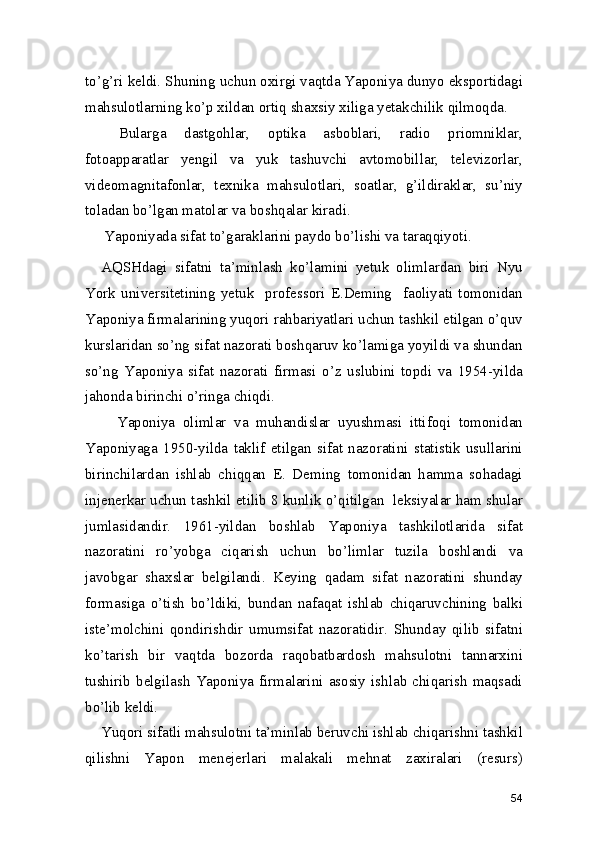 to’g’ri keldi. Shuning uchun oxirgi vaqtda Yaponiya dunyo eksportidagi
mahsulotlarning ko’p xildan ortiq shaxsiy xiliga yetakchilik qilmoqda.  
  Bularga   dastgohlar,   optika   asboblari,   radio   priomniklar,
fotoapparatlar   yengil   va   yuk   tashuvchi   avtomobillar,   televizorlar,
videomagnitafonlar,   texnika   mahsulotlari,   soatlar,   g’ildiraklar,   su’niy
toladan bo’lgan matolar va boshqalar kiradi.  
Yaponiyada sifat to’garaklarini paydo bo’lishi va taraqqiyoti.  
AQSHdagi   sifatni   ta’minlash   ko’lamini   yetuk   olimlardan   biri   Nyu
York   universitetining   yetuk     professori   E.Deming     faoliyati   tomonidan
Yaponiya firmalarining yuqori rahbariyatlari uchun tashkil etilgan o’quv
kurslaridan so’ng sifat nazorati boshqaruv ko’lamiga yoyildi va shundan
so’ng   Yaponiya   sifat   nazorati   firmasi   o’z   uslubini   topdi   va   1954-yilda
jahonda birinchi o’ringa chiqdi.  
    Yaponiya   olimlar   va   muhandislar   uyushmasi   ittifoqi   tomonidan
Yaponiyaga   1950-yilda   taklif   etilgan   sifat   nazoratini   statistik   usullarini
birinchilardan   ishlab   chiqqan   E.   Deming   tomonidan   hamma   sohadagi
injenerkar uchun tashkil etilib 8 kunlik o’qitilgan  leksiyalar ham shular
jumlasidandir.   1961-yildan   boshlab   Yaponiya   tashkilotlarida   sifat
nazoratini   ro’yobga   ciqarish   uchun   bo’limlar   tuzila   boshlandi   va
javobgar   shaxslar   belgilandi.   Keying   qadam   sifat   nazoratini   shunday
formasiga   o’tish   bo’ldiki,   bundan   nafaqat   ishlab   chiqaruvchining   balki
iste’molchini   qondirishdir   umumsifat   nazoratidir.   Shunday   qilib   sifatni
ko’tarish   bir   vaqtda   bozorda   raqobatbardosh   mahsulotni   tannarxini
tushirib   belgilash   Yaponiya  firmalarini   asosiy  ishlab  chiqarish  maqsadi
bo’lib keldi.  
Yuqori sifatli mahsulotni ta’minlab beruvchi ishlab chiqarishni tashkil
qilishni   Yapon   menejerlari   malakali   mehnat   zaxiralari   (resurs)
54 