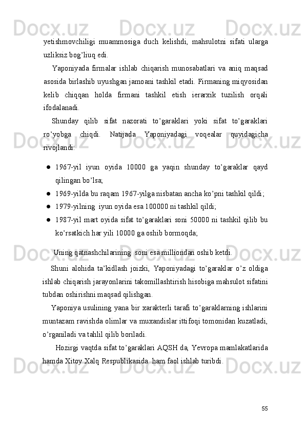 yetishmovchiligi   muammosiga   duch   kelishdi,   mahsulotni   sifati   ularga
uzliksiz bog’liuq edi.  
Yaponiyada   firmalar   ishlab   chiqarish   munosabatlari   va   aniq   maqsad
asosida birlashib uyushgan jamoani tashkil etadi. Firmaning miqyosidan
kelib   chiqqan   holda   firmani   tashkil   etish   ierarxik   tuzilish   orqali
ifodalanadi.  
Shunday   qilib   sifat   nazorati   to’garaklari   yoki   sifat   to’garaklari
ro’yobga   chiqdi.   Natijada   Yaponiyadagi   voqealar   quyidagicha
rivojlandi: 
● 1967-yil   iyun   oyida   10000   ga   yaqin   shunday   to’garaklar   qayd
qilingan bo’lsa; 
● 1969-yilda bu raqam 1967-yilga nisbatan ancha ko’pni tashkil qildi; 
● 1979-yilning  iyun oyida esa 100000 ni tashkil qildi; 
● 1987-yil mart oyida sifat to’garaklari soni 50000 ni tashkil qilib bu
ko’rsatkich har yili 10000 ga oshib bormoqda; 
Uning qatnashchilarining  soni esa milliondan oshib ketdi.  
Shuni   alohida   ta’kidlash   joizki,   Yaponiyadagi   to’garaklar   o’z   oldiga
ishlab chiqarish jarayonlarini takomillashtirish hisobiga mahsulot sifatini
tubdan oshirishni maqsad qilishgan.  
Yaponiya usulining yana bir xarakterli tarafi to’garaklarning ishlarini
muntazam ravishda olimlar va muxandislar ittifoqi tomonidan kuzatladi,
o’rganiladi va tahlil qilib boriladi.  
  Hozirgi vaqtda sifat to’garaklari AQSH da, Yevropa mamlakatlarida
hamda Xitoy Xalq Respublikasida  ham faol ishlab turibdi.  
55 