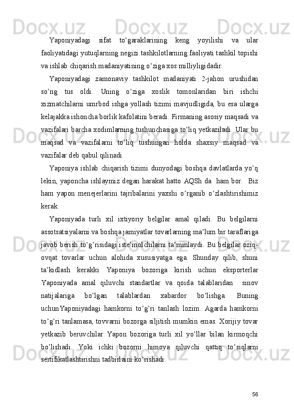 Yaponiyadagi   sifat   to’garaklarining   keng   yoyilishi   va   ular
faoliyatidagi yutuqlarning negizi tashkilotlarning faoliyati tashkil topishi
va ishlab chiqarish madaniyatining o’ziga xos milliyligidadir. 
Yaponiyadagi   zamonaviy   tashkilot   madaniyati   2-jahon   urushidan
so’ng   tus   oldi.   Uning   o’ziga   xoslik   tomonlaridan   biri   ishchi
xizmatchilarni  umrbod  ishga  yollash  tizimi  mavjudligida,  bu  esa  ularga
kelajakka ishoncha borlik kafolatini beradi. Firmaning asosiy maqsadi va
vazifalari barcha xodimlarning tushunchasiga to’liq yetkaziladi. Ular bu
maqsad   va   vazifalarni   to’liq   tushungan   holda   shaxsiy   maqsad   va
vazifalar deb qabul qilinadi. 
Yaponiya   ishlab   chiqarish   tizimi   dunyodagi   boshqa   davlatlarda   yo’q
lekin, yaponcha ishlaymiz degan harakat hatto AQSh da   ham bor.   Biz
ham   yapon   menejerlarini   tajribalarini   yaxshi   o’rganib   o’zlashtirishimiz
kerak.  
Yaponiyada   turli   xil   ixtiyoriy   belgilar   amal   qiladi.   Bu   belgilarni
assotsatsiyalarni va boshqa jamiyatlar tovarlarning ma’lum bir taraflariga
javob berish to’g’risidagi iste’molchilarni ta’minlaydi. Bu belgilar oziq-
ovqat   tovarlar   uchun   alohida   xususiyatga   ega.   Shunday   qilib,   shuni
ta’kidlash   kerakki   Yaponiya   bozoriga   kirish   uchun   eksporterlar
Yaponiyada   amal   qiluvchi   standartlar   va   qoida   talablaridan     sinov
natijalariga   bo’lgan   talablardan   xabardor   bo’lishga.   Buning
uchunYaponiyadagi   hamkorni   to’g’ri   tanlash   lozim.   Agarda   hamkorni
to’g’ri tanlamasa, tovvarni bozorga siljitish mumkin emas. Xorijiy tovar
yetkazib   beruvchilar   Yapon   bozoriga   turli   xil   yo’llar   bilan   kirmoqchi
bo’lishadi.   Yoki   ichki   bozorni   himoya   qiluvchi   qattiq   to’siqlarni
sertifikatlashtirishni tadbirlaini ko’rishadi.  
 
56 