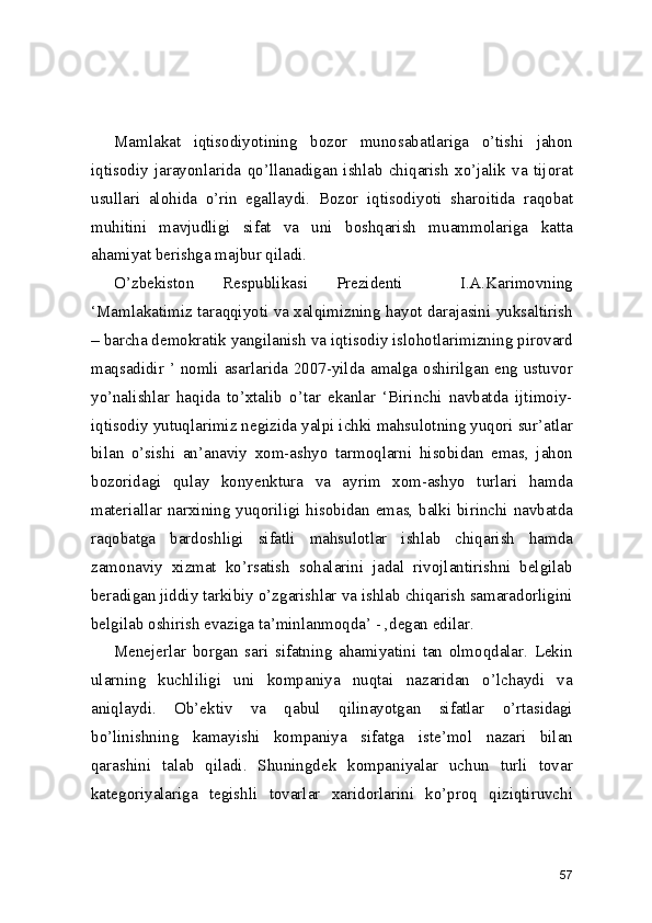  
  
Mamlakat   iqtisodiyotining   bozor   munosabatlariga   o’tishi   jahon
iqtisodiy   jarayonlarida   qo’llanadigan   ishlab   chiqarish   xo’jalik   va   tijorat
usullari   alohida   o’rin   egallaydi.   Bozor   iqtisodiyoti   sharoitida   raqobat
muhitini   mavjudligi   sifat   va   uni   boshqarish   muammolariga   katta
ahamiyat berishga majbur qiladi.  
O’zbekiston   Respublikasi   Prezidenti     I.A.Karimovning
‘Mamlakatimiz taraqqiyoti va xalqimizning hayot darajasini yuksaltirish
– barcha demokratik yangilanish va iqtisodiy islohotlarimizning pirovard
maqsadidir ’ nomli asarlarida 2007-yilda amalga oshirilgan eng ustuvor
yo’nalishlar   haqida   to’xtalib   o’tar   ekanlar   ‘Birinchi   navbatda   ijtimoiy-
iqtisodiy yutuqlarimiz negizida yalpi ichki mahsulotning yuqori sur’atlar
bilan   o’sishi   an’anaviy   xom-ashyo   tarmoqlarni   hisobidan   emas,   jahon
bozoridagi   qulay   konyenktura   va   ayrim   xom-ashyo   turlari   hamda
materiallar narxining yuqoriligi hisobidan emas, balki birinchi navbatda
raqobatga   bardoshligi   sifatli   mahsulotlar   ishlab   chiqarish   hamda
zamonaviy   xizmat   ko’rsatish   sohalarini   jadal   rivojlantirishni   belgilab
beradigan jiddiy tarkibiy o’zgarishlar va ishlab chiqarish samaradorligini
belgilab oshirish evaziga ta’minlanmoqda’ - ,degan edilar. 
Menejerlar   borgan   sari   sifatning   ahamiyatini   tan   olmoqdalar.   Lekin
ularning   kuchliligi   uni   kompaniya   nuqtai   nazaridan   o’lchaydi   va
aniqlaydi.   Ob’ektiv   va   qabul   qilinayotgan   sifatlar   o’rtasidagi
bo’linishning   kamayishi   kompaniya   sifatga   iste’mol   nazari   bilan
qarashini   talab   qiladi.   Shuningdek   kompaniyalar   uchun   turli   tovar
kategoriyalariga   tegishli   tovarlar   xaridorlarini   ko’proq   qiziqtiruvchi
57 