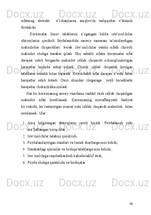 sifatning   abstrakt     o’lchamlarini   aniqlovchi   tadqiqotlar   o’tkazish
foydalidir. 
  Korxonalar   bozor   talablarini   o’rgangan   holda   iste’molchilar
ehtiyojlarini   qondirib   foydalanishda   zaruriy   samarani   ta’minlaydigan
mahsulotlar   chiqarishlari     kerak.   Iste’molchilar   yaxshi   sifatli   chiroyli
mahsulot   olishga   harakat   qiladi.   Shu   sababli   sifatni   korxonalar   sifat
darajasi   oshib   borganda   mahsulot   ishlab   chiqarish   uchunqilinayotgan
harajatlar   boshida   sekin   oshadi.   Chunki   ishlab   chiqarish   berilgan
talablarni osonlik bilan bajaradi. Keyinchalik sifat darajasi o’sishi bilan
harajatlar   oshib   ketadi.   Oxiri   shunday   chegaraga     yetib   boradilarki
harajatlar cheksizlikka intiladi. 
Har bir korxonaning asosiy vazifasini tashkil etish ishlab chiqarilgan
mahsulot   sifati   hisoblanadi.   Korxonaning   muvaffaqiyatli   faoliyat
ko’rsatishi, ko’rsatayotgan xizmat yoki ishlab chiqarish mahsuloti   bilan
asoslanadi. Ular : 
1. Aniq   belgilangan   ehtiyojlarni   javob   beradi.   Foydalanish   yoki
mo’ljallangan bosqichlar ; 
2. Iste’molchilar talabini qondirish; 
3. Foydalanilayotgan standart va texnik shartlarga mos kelish; 
4. Harakatdagi qonunlar va boshqa talablarga mos kelishi; 
5. Iste’molchiga raqobatbardosh bahoda taklif etish; 
6. Foyda olishga qaratilishi va boshqalar. 
58 
