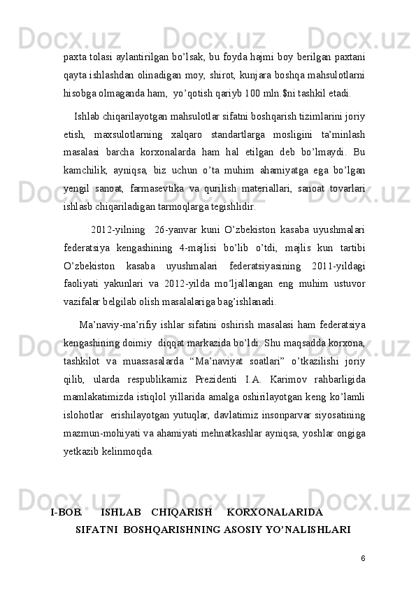 paxta tolasi aylantirilgan bo’lsak, bu foyda hajmi boy berilgan paxtani
qayta ishlashdan olinadigan moy, shirot, kunjara boshqa mahsulotlarni
hisobga olmaganda ham,  yo’qotish qariyb 100 mln.$ni tashkil etadi. 
    Ishlab chiqarilayotgan mahsulotlar sifatni boshqarish tizimlarini joriy
etish,   maxsulotlarning   xalqaro   standartlarga   mosligini   ta’minlash
masalasi   barcha   korxonalarda   ham   hal   etilgan   deb   bo’lmaydi.   Bu
kamchilik,   ayniqsa,   biz   uchun   o’ta   muhim   ahamiyatga   ega   bo’lgan
yengil   sanoat,   farmasevtika   va   qurilish   materiallari,   sanoat   tovarlari
ishlasb chiqariladigan tarmoqlarga tegishlidir. 
            2012-yilning     26-yanvar   kuni   O’zbekiston   kasaba   uyushmalari
federatsiya   kengashining   4-majlisi   bo’lib   o’tdi,   majlis   kun   tartibi
O’zbekiston   kasaba   uyushmalari   federatsiyasining   2011-yildagi
faoliyati   yakunlari   va   2012-yilda   mo’ljallangan   eng   muhim   ustuvor
vazifalar belgilab olish masalalariga bag’ishlanadi. 
        Ma’naviy-ma’rifiy   ishlar   sifatini   oshirish   masalasi   ham   federatsiya
kengashining doimiy  diqqat markazida bo’ldi. Shu maqsadda korxona,
tashkilot   va   muassasalarda   “Ma’naviyat   soatlari”   o’tkazilishi   joriy
qilib,   ularda   respublikamiz   Prezidenti   I.A.   Karimov   rahbarligida
mamlakatimizda  istiqlol yillarida amalga  oshirilayotgan keng  ko’lamli
islohotlar   erishilayotgan yutuqlar, davlatimiz insonparvar siyosatining
mazmun-mohiyati va ahamiyati mehnatkashlar ayniqsa, yoshlar ongiga
yetkazib kelinmoqda. 
I-BOB.  ISHLAB  CHIQARISH  KORXONALARIDA  
SIFATNI  BOSHQARISHNING ASOSIY YO’NALISHLARI
6 